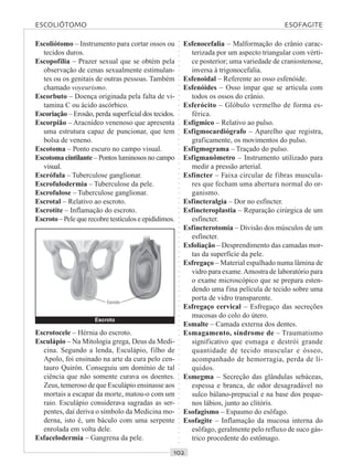 ○○○○○○○○○○○○○○○○○○○○○○○○○○○○○○○○○○○○○○○○○○○○○○○○○○○○○○○○○○○○○○○○○○○○○○○○○○○○○○○○○○○
Escoliótomo – Instrumento para cortar ossos ou
tecidos duros.
Escopofilia – Prazer sexual que se obtém pela
observação de cenas sexualmente estimulan-
tes ou os genitais de outras pessoas. Também
chamado voyeurismo.
Escorbuto – Doença originada pela falta de vi-
tamina C ou ácido ascórbico.
Escoriação – Erosão, perda superficial dos tecidos.
Escorpião – Aracnídeo venenoso que apresenta
uma estrutura capaz de puncionar, que tem
bolsa de veneno.
Escotoma – Ponto escuro no campo visual.
Escotoma cintilante – Pontos luminosos no campo
visual.
Escrófula – Tuberculose ganglionar.
Escrofulodermia – Tuberculose da pele.
Escrofulose – Tuberculose ganglionar.
Escrotal – Relativo ao escroto.
Escrotite – Inflamação do escroto.
Escroto – Pele que recobre testículos e epidídimos.
Esfenocefalia – Malformação do crânio carac-
terizada por um aspecto triangular com vérti-
ce posterior; uma variedade de craniostenose,
inversa à trigonocefalia.
Esfenoidal – Referente ao osso esfenóide.
Esfenóides – Osso ímpar que se articula com
todos os ossos do crânio.
Esferócito – Glóbulo vermelho de forma es-
férica.
Esfígmico – Relativo ao pulso.
Esfigmocardiógrafo – Aparelho que registra,
graficamente, os movimentos do pulso.
Esfigmograma – Traçado do pulso.
Esfigmanômetro – Instrumento utilizado para
medir a pressão arterial.
Esfíncter – Faixa circular de fibras muscula-
res que fecham uma abertura normal do or-
ganismo.
Esfincteralgia – Dor no esfíncter.
Esfincteroplastia – Reparação cirúrgica de um
esfíncter.
Esfincterotomia – Divisão dos músculos de um
esfíncter.
Esfoliação – Desprendimento das camadas mor-
tas da superfície da pele.
Esfregaço – Material espalhado numa lâmina de
vidro para exame.Amostra de laboratório para
o exame microscópico que se prepara esten-
dendo uma fina película de tecido sobre uma
porta de vidro transparente.
Esfregaço cervical – Esfregaço das secreções
mucosas do colo do útero.
Esmalte – Camada externa dos dentes.
Esmagamento, síndrome de – Traumatismo
significativo que esmaga e destrói grande
quantidade de tecido muscular e ósseo,
acompanhado de hemorragia, perda de lí-
quidos.
Esmegma – Secreção das glândulas sebáceas,
espessa e branca, de odor desagradável no
sulco bálano-prepucial e na base dos peque-
nos lábios, junto ao clitóris.
Esofagismo – Espasmo do esôfago.
Esofagite – Inflamação da mucosa interna do
esôfago, geralmente pelo refluxo de suco gás-
trico procedente do estômago.
Escrotocele – Hérnia do escroto.
Esculápio – Na Mitologia grega, Deus da Medi-
cina. Segundo a lenda, Esculápio, filho de
Apolo, foi ensinado na arte da cura pelo cen-
tauro Quirón. Conseguiu um domínio de tal
ciência que não somente curava os doentes.
Zeus, temeroso de que Esculápio ensinasse aos
mortais a escapar da morte, matou-o com um
raio. Esculápio considerava sagradas as ser-
pentes, daí deriva o símbolo da Medicina mo-
derna, isto é, um báculo com uma serpente
enrolada em volta dele.
Esfacelodermia – Gangrena da pele.
Escroto
Escroto
ESCOLIÓTOMO ESOFAGITE
 