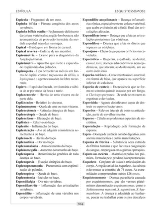 ○○○○○○○○○○○○○○○○○○○○○○○○○○○○○○○○○○○○○○○○○○○○○○○○○○○○○○○○○○○○○○○○○○○○○○○○○○○○○○○○○○○
Espícula – Fragmento de um osso.
Espinha bífida – Fissura congênita dos arcos
vertebrais.
Espinha bífida oculta – Fechamento defeituoso
da coluna vertebral na região lombosacra não
acompanhada de protrusão herniária da me-
dula espinhal nem das meninges.
Espiral – Bandagem em forma de caracol.
Espiral reversa – Enfaixe de um membro.
Espirometria – Exame para o diagnóstico da
função pulmonar.
Espirômetro – Aparelho que mede a capacida-
de respiratória dos pulmões.
Espiroqueta – Tipo de bactérias móveis em for-
ma de espiral como o treponema da sífilis, a
leptospira e o agente causador da febre recor-
rente.
Espirro – Expulsão forçada, involuntária e súbi-
ta de ar por meio da boca e nariz.
Esplancnocele – Hérnia de uma víscera ou de
parte dela.
Esplâncnico – Relativo às vísceras.
Esplancnoptose – Queda de uma ou mais vísceras.
Esplenectomia – Retirada cirúrgica do baço.
Esplenectopia – Queda do baço.
Esplenelcose – Ulceração do baço.
Esplênico – Relativo ao baço.
Esplenite – Inflamação do baço.
Esplenização – Ato de adquirir consistência se-
melhante à do baço.
Esplenocele – Hérnia do baço.
Esplenodínia – Dor no baço.
Esplenomalácia – Amolecimento do baço.
Esplenomegalia –Aumento do tamanho do baço.
Esplenopatia – Denominação genérica de toda
doença do baço.
Esplenopexia – Fixação cirúrgica do baço.
Esplenopneumonia – Pneumonia com espleni-
zação do pulmão.
Esplenoptose – Queda do baço.
Esplenotomia – Incisão no baço.
Espondilalgia – Dor nas vértebras.
Espondilartrite – Inflamação das articulações
vertebrais.
Espondilite – Inflamação de uma vértebra nos
corpos vertebrais.
Espondilite anquilosante – Doença inflamató-
ria crônica, especialmente na coluna vertebral,
que acaba evoluindo até a fusão final das arti-
culações afetadas.
Espondiloartrose – Doença que afeta as articu-
lações posteriores das vértebras.
Espondilose – Doença que afeta os discos que
separam as vértebras.
Esponjoso – Cheio de pequenos orifícios ou ca-
vidades.
Esporádico – Disperso, espalhado, acidental,
casual, raro; doenças não endêmicas nem epi-
dêmicas, que atacam, acidentalmente, um ou
outro indivíduo.
Esporão calcâneo – Crescimento ósseo anormal,
em forma de bico, que aparece na superfície
inferior do calcâneo.
Esporão de centeio – Excrescência que se for-
ma no centeio quando atacado por um fungo,
o Claviceps purpurea. De onde se extraem as
ergotinas e derivados.
Esporicida – Agente desinfetante capaz de des-
truir os esporos bacterianos.
Esporões – Relevos laterais de osso na articula-
ção, parte do envelhecimento.
Esporos – Células reprodutoras especiais de mi-
cróbios.
Esporulação – Reprodução pela formação de
esporos.
Espru–Doençadecarênciadotubodigestivo,com
anemia macrocítica e outras manifestações.
Espuma de fibrina – Substância seca extraída
da fibrina humana e que facilita a coagulação
do sangue, empregada em algumas operações.
Esputo ou escarro – Material expulso dos pul-
mões, formado pelo produto da expectoração.
Esqueleto – Conjunto de ossos e articulações do
corpo. A região axial do esqueleto, da cabeça
e do tronco se constitui de 74 ossos. As extre-
midades compreendem outros 126 ossos.
Esquistossomose – Doença parasitária causada
por esquistossomos, que são vermes platel-
mintos denominados esquistossomas, como o
Schistossoma mansoni, S. saponicum, S. hae-
matobium. A doença é adquirida ao banhar-
se, pescar ou trabalhar com os pés descalços
ESPÍCULA ESQUISTOSSOMOSE
 