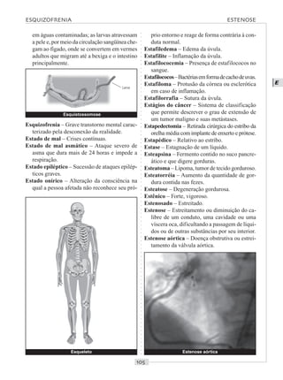 ○○○○○○○○○○○○○○○○○○○○○○○○○○○○○○○○○○○○○○○○○○○○○○○○○○○○○○○○○○○○○○○○○○○○○○○○○○○○○○○○○○○
E
em águas contaminadas; as larvas atravessam
a pele e, por meio da circulação sangüínea che-
gam ao fígado, onde se convertem em vermes
adultos que migram até a bexiga e o intestino
principalmente.
prio entorno e reage de forma contrária à con-
duta normal.
Estafiledema – Edema da úvula.
Estafilite – Inflamação da úvula.
Estafilococemia – Presença de estafilococos no
sangue.
Estafilococos–Bactériasemformadecachodeuvas.
Estafiloma – Protusão da córnea ou esclerótica
em caso de inflamação.
Estafilorrafia – Sutura da úvula.
Estágios do câncer – Sistema de classificação
que permite descrever o grau de extensão de
um tumor maligno e suas metástases.
Estapedectomia – Retirada cirúrgica do estribo da
orelha média com implante de enxerto e prótese.
Estapédico – Relativo ao estribo.
Estase – Estagnação de um líquido.
Esteapsina – Fermento contido no suco pancre-
ático e que digere gorduras.
Esteatoma – Lipoma, tumor de tecido gorduroso.
Esteatorréia – Aumento da quantidade de gor-
dura contida nas fezes.
Esteatose – Degeneração gordurosa.
Estênico – Forte, vigoroso.
Estenosado – Estreitado.
Estenose – Estreitamento ou diminuição do ca-
libre de um conduto, uma cavidade ou uma
víscera oca, dificultando a passagem de líqui-
dos ou de outras substâncias por seu interior.
Estenose aórtica – Doença obstrutiva ou estrei-
tamento da válvula aórtica.
Esqueleto
Esquizofrenia – Grave transtorno mental carac-
terizado pela desconexão da realidade.
Estado de mal – Crises contínuas.
Estado de mal asmático – Ataque severo de
asma que dura mais de 24 horas e impede a
respiração.
Estado epiléptico – Sucessão de ataques epilép-
ticos graves.
Estado onírico – Alteração da consciência na
qual a pessoa afetada não reconhece seu pró-
Esquistossomose
Larva
Estenose aórtica
ESQUIZOFRENIA ESTENOSE
 
