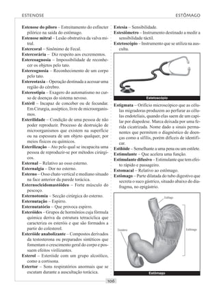 ○○○○○○○○○○○○○○○○○○○○○○○○○○○○○○○○○○○○○○○○○○○○○○○○○○○○○○○○○○○○○○○○○○○○○○○○○○○○○○○○○○○
Estenose do piloro – Estreitamento do esfíncter
pilórico na saída do estômago.
Estenose mitral – Lesão obstrutiva da valva mi-
tral.
Estercoral – Sinônimo de Fecal.
Estercorária – Diz respeito aos excrementos.
Estereoagnosia – Impossibilidade de reconhe-
cer os objetos pelo tato.
Estereognosia – Reconhecimento de um corpo
pelo tato.
Estereotaxia – Operação destinada a acessar uma
região do cérebro.
Estereotipia – Exagero do automatismo no cur-
so de doenças do sistema nevoso.
Estéril – Incapaz de conceber ou de fecundar.
Em Cirurgia, asséptico, livre de microorganis-
mos.
Esterilidade – Condição de uma pessoa de não
poder reproduzir. Processo de destruição de
microorganismos que existem na superfície
ou na espessura de um objeto qualquer, por
meios físicos ou químicos.
Esterilização – Ato pelo qual se incapacita uma
pessoa de reproduzir-se por métodos cirúrgi-
cos.
Esternal – Relativo ao osso esterno.
Esternalgia – Dor no esterno.
Esterno – Osso chato vertical e mediano situado
na face anterior da parede torácica.
Esternocleidomastóideo – Forte músculo do
pescoço.
Esternotomia – Secção cirúrgica do esterno.
Esternutação – Espirro.
Esternutatório – Que provoca espirro.
Esteróides – Grupos de hormônios cuja fórmula
química deriva da estrutura tetracíclica que
caracteriza os esteróis e que são formados a
partir do colesterol.
Esteróide anabolizante – Compostos derivados
da testosterona ou preparados sintéticos que
fomentam o crescimento geral do corpo e pos-
suem efeitos virilizantes.
Esterol – Esteróide com um grupo alcoólico,
como a cortisona.
Estertor – Sons respiratórios anormais que se
escutam durante a auscultação torácica.
Estesia – Sensibilidade.
Estesiômetro – Instrumento destinado a medir a
sensibilidade táctil.
Estetoscópio – Instrumento que se utiliza na aus-
culta.
Estigmata – Orifício microscópico que as célu-
las migradoras produzem ao perfurar as célu-
las endoteliais, quando elas saem de um capi-
lar por diapedese. Marca deixada por uma fe-
rida cicatrizada. Nome dado a sinais perma-
nentes que permitem o diagnóstico de doen-
ças como a sífilis, porém difíceis de identifi-
car.
Estilóide – Semelhante a uma pena ou um estilete.
Estimulante – Que acelera uma função.
Estimulante difusivo – Estimulante que tem efei-
to rápido e passageiro.
Estomacal – Relativo ao estômago.
Estômago – Parte dilatada do tubo digestivo que
secreta o suco gástrico, situado abaixo do dia-
fragma, no epigástrio.
Estetoscópio
Estômago
Duodeno
Esôfago
Estômago
ESTENOSE ESTÔMAGO
 