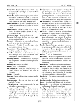 ○○○○○○○○○○○○○○○○○○○○○○○○○○○○○○○○○○○○○○○○○○○○○○○○○○○○○○○○○○○○○○○○○○○○○○○○○○○○○○○○○○○
E
Estomatite – Edema inflamatório de toda a mu-
cosa da cavidade bucal que pode causar dores
e/ou prurido.
Estomato – Orifício microscópico que as células
migradoras produzem afastando as células en-
doteliais, quando atravessam o revestimento ou
quando saem de um capilar por diapedese.
Estomatocitose – Hiper-hidratação das hemácias
observada em anemias hemolíticas heredi-
tárias.
Estomatologia – Especialidade médica que se
dedica ao tratamento das doenças da boca e
de suas alterações.
Estomatorragia – Hemorragia da boca.
Estomia – Sufixo que designa uma intervenção
cirúrgica de derivação.
Estomite – Inflamação da mucosa do estômago
na boca de uma gastrenterosmia.
Estomizado – Portador de uma derivação exter-
na para a urina ou as fezes.
Estrabismo – Perda do paralelismo normal na
posição de ambos os olhos.
Estradiol – Substância semelhante à estrona, bem
mais ativa que esta e que é considerada como
o verdadeiro hormônio feminino.
Estrangulamento – Interrupção da respiração
por compressão e obstrução da laringe ou tra-
quéia.
Estrangúria – Micção dolorosa.
Estratificado – Em camadas.
Estratigrafia – Princípio de construção do
corpo humano que o estudo por meio de
camadas.
Estrato – Camada.
Estreito – Nome dado aos estreitamentos da ba-
cia óssea.
Estreptocinase – Enzima que dissolve os coá-
gulos de fibrina.
Estreptococcia – Doenças decorrentes de uma
infecção pelo estreptococo.
Estreptococo B-hemolítico – Bactéria da fa-
mília das lactobacteriáceas que se caracte-
riza por produzir uma substância ou exo-
toxina que destrói os glóbulos vermelhos
do sangue e é causadora de doenças de ori-
gem reumática.
Estreptococos – Microorganismos esféricos do
gênero Streptococcus que se agrupam, carac-
teristicamente, em cadeias. Causam uma
grande quantidade de doenças no homem, in-
cluindo febre reumática, escarlatina, pneu-
monias e septicemias, amigdalite e faringite.
Estreptomicina – Antibiótico da família dos
aminosídeos elaborado pelo Streptomyces gri-
seus; dotado, in vitro e in vivo, de atividade
antibacteriana contra o bacilo de Koch e nu-
merosos germes Gram negativos.
Estresse – Estado reacional de um organismo
submetido à ação de um excitante qualquer.
Estresse pós-traumático – Transtorno mental
caracterizado pelo aparecimento de ansieda-
de como resposta emocional a um fenômeno
traumático ou a uma situação de intenso es-
tresse ambiental.
Estria – Sulcos finos que aparecem, por exem-
plo, na pele do abdome em conseqüência de
rupturas na derme quando este não pode
adaptar-se aos aumentos de volume do cor-
po na gestação.
Estribo – Osso da orelha interna.
Estricnina –Alcalóide de grande toxicidade, ex-
traído das sementes de Strychnos nux vomica,
estimulante do sistema nervoso central e con-
vulsivante.
Estricnismo – Intoxicação crônica pela estricnina.
Estridor – Ruído respiratório anormal de alta
freqüência, produzido por uma obstrução na
traquéia ou laringe. Ocorre durante a inspira-
ção e costuma ser sintomático de doenças
como asma, difteria, edema de glote.
Estrídulo – Que causa ruído agudo como um
assobio.
Estriturotomia – Incisão de uma estenose.
Estro – Período de atividade sexual no animal.
Estrogênico – Hormônio que provoca o estro na
mulher e nas fêmeas de mamíferos.
Estrógenos – Hormônios sexuais femininos pro-
duzidos, fundamentalmente, nos ovários. São
várias moléculas distintas, entre as quais a
mais importante é o estradiol. Sua produção
varia segundo as fases do ciclo menstrual, sen-
do máxima no momento da ovulação.
ESTOMATITE ESTRÓGENOS
 