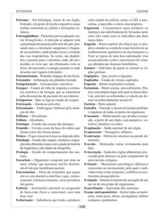 ○○○○○○○○○○○○○○○○○○○○○○○○○○○○○○○○○○○○○○○○○○○○○○○○○○○○○○○○○○○○○○○○○○○○○○○○○○○○○○○○○○○
Estroma – Em histologia, trama de um órgão,
formado, em geral, de tecido conjuntivo cujas
malhas sustentam as células e formações ce-
lulares.
Estrongiloidíase – Parasitose provocada pelo ver-
me Strongiloides. A infecção se adquire com
a penetração do parasita pela sola dos pés, pas-
sando para a circulação sangüínea e chegan-
do aos pulmões, onde produz tosse e irritação
das vias respiratórias. Às vezes, são degluti-
dos e passam para o intestino, onde são pro-
duzidos os ovos que são eliminados com as
fezes, favorecendo o contágio quando se anda
descalço por lugares infectados.
Estrumectomia – Retirada cirúrgica de um bócio.
Estrumite – Inflamação da glândula tireóide.
Estupefaciente – Entorpecente; narcótico.
Estupor – Estado de falta de resposta a estímu-
los externos e de letargia, que se caracteriza
pela desconexão do paciente de seu entorno.
Estuporoso – Que se liga ao estado de estupor.
Eterização – Anestesia pelo éter.
Eteromania – Embriaguez habitual pela inala-
ção de éter.
Etilismo – Alcoolismo.
Etilista – Alcoólatra.
Etiologia – Estudo das causas das doenças.
Etmóide – Um dos ossos da base do crânio que
forma o teto das fossas nasais.
Étnico – O que concerne à raça ou depende dela.
Etnologia – Estudo das origens, misturas e migra-
ções das diferentes raças com a ajuda da história
da lingüística e dos dados da etnografia.
Etologia – Estudo do comportamento dos ani-
mais.
Eucariota – Organismo composto por uma ou
mais células que possuem núcleo distinto,
envolvido por membrana nuclear.
Eucromatina – Parte da cromatina que quase
não se cora durante a interfase e que, contra-
riamente à heterocromatina, seria portadora
dos genes.
Euforia – Sentimento anormal ou exagerado
de bem-estar físico e emocional, sem uma
base real.
Euforizante – Substância que tende a produzir
certo estado de euforia, como o LSD, a mes-
calina, a maconha e outros alucinógenos.
Eugenesia – Cruzamentos cujos produtos ou
mestiços são indefinidamente fecundos tanto
entre eles como com os indivíduos das duas
raças-mães.
Eugenia – Ramo espúrio da ciência que se pro-
põe a estudar as condições mais favoráveis ao
melhoramento qualitativo da raça humana e a
fixar as regras de uma boa reprodução; visa
essencialmente evitar o nascimento de crian-
ças afetadas por doenças hereditárias.
Eunuco – Indivíduo de quem se retiram os ór-
gãos genitais.
Eupéptico – Que auxilia a digestão.
Euploidia – Estado de células euplóides.
Eupnéia – Ritmo respiratório normal.
Eutanásia – Morte serena, sem sofrimento. Prá-
tica, sem amparo legal, pela qual se busca abre-
viar, sem dor ou sofrimento, a vida de um do-
ente reconhecidamente incurável.
Eutócia – Parto natural.
Eutrofia – Nutrição e desenvolvimento perfeitos
e regulares de todas as partes do organismo.
Evacuante – Medicamento que produz evacua-
ção, a partir de um órgão, seja purgativo, vo-
mitivo, diurético ou outro.
Evaginação – Saída anormal de um órgão.
Evanescente – Passageiro, efêmero.
Eventração – Hérnia do intestino na parede ab-
dominal.
Eversão – Destruição; ruína; reviramento para
fora.
Evisceração – Saída dos órgãos abdominais pro-
vocada pela abertura ou pelo rompimento de
uma incisão cirúrgica.
Evitação – Mecanismo psicológico defensivo
consciente ou inconsciente, pelo qual o indi-
víduo tenta evitar estímulos, conflitos ou sen-
timentos desagradáveis.
Evolução – Desenvolvimento de um órgão de um
ser ou de um grupo de organismos.
Exacerbação – Agravação dos sintomas.
Exame antropométrico – Inclui todas as medi-
ções, como peso, altura, envergadura, dobras
cutâneas e perímetros.
ESTROMA EXAME
 