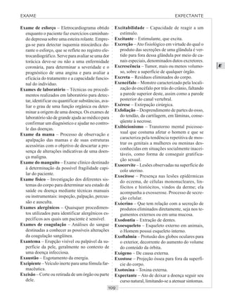 ○○○○○○○○○○○○○○○○○○○○○○○○○○○○○○○○○○○○○○○○○○○○○○○○○○○○○○○○○○○○○○○○○○○○○○○○○○○○○○○○○○○
E
Exame de esforço – Eletrocardiograma obtido
enquanto o paciente faz exercícios caminhan-
do depressa sobre uma esteira rolante. Empre-
ga-se para detectar isquemia miocárdica du-
rante o esforço, que se reflete no registro ele-
trocardiográfico. Serve para avaliar se uma dor
torácica deve-se ou não a uma enfermidade
coronária, para determinar a severidade e o
prognóstico de uma angina e para avaliar a
eficácia do tratamento e a capacidade funcio-
nal do indivíduo.
Exames de laboratório – Técnicas ou procedi-
mentos realizados em laboratório para detec-
tar, identificar ou quantificar substâncias, ava-
liar o grau de uma função orgânica ou deter-
minar a origem de uma doença. Os exames de
laboratório são de grande ajuda ao médico para
confirmar um diagnóstico e ajudar no contro-
le das doenças.
Exame da mama – Processo de observação e
apalpação das mamas e de suas estruturas
acessórias com o objetivo de descartar a pre-
sença de alterações indicativas de uma doen-
ça maligna.
Exame do manguito – Exame clínico destinado
à determinação da possível fragilidade capi-
lar do paciente.
Exame físico – Investigação dos diferentes sis-
temas do corpo para determinar seu estado de
saúde ou doença mediante técnicas manuais
ou instrumentais: inspeção, palpação, percus-
são e ausculta.
Exames alergênicos – Quaisquer procedimen-
tos utilizados para identificar alergênicos es-
pecíficos aos quais um paciente é sensível.
Exames de coagulação – Análises do sangue
destinadas a conhecer as possíveis alterações
da coagulação sangüínea.
Exantema – Erupção visível ou palpável da su-
perfície da pele, geralmente no contexto de
uma doença infecciosa.
Exaustão – Esgotamento da energia.
Excipiente –Veículo inerte para uma fómula far-
macêutica.
Excisão – Corte ou retirada de um órgão ou parte
dele.
Excitabilidade – Capacidade de reagir a um
estímulo.
Excitante – Estimulante, que excita.
Excreção –Ato fisiológico em virtude do qual o
produto das secreções de uma glândula é ver-
tido para fora dessa glândula por meio de ca-
nais especiais, denominados dutos excretores.
Excrescência – Tumor, mais ou menos volumo-
so, sobre a superfície de qualquer órgão.
Excreta – Resíduos eliminados do corpo.
Exencéfalo – Monstro caracterizado pela locali-
zação do encéfalo por trás do crânio, faltando
a parede superior deste, assim como a parede
posterior do canal vertebral.
Exérese – Extirpação cirúrgica.
Exfoliação – Desprendimento de partes do osso,
do tendão, da cartilagem, em lâminas, conse-
qüente à necrose.
Exibicionismo – Transtorno mental psicosse-
xual que costuma afetar o homem e que se
caracteriza pela tendência repetitiva de mos-
trar os genitais a mulheres ou meninas des-
conhecidas em situações socialmente inacei-
táveis, como forma de conseguir gratifica-
ção sexual.
Exocervite – Lesões observadas na superfície do
colo uterino.
Exocitose – Presença nas lesões epidérmicas
do eczema, de células mononucleares, lin-
fócitos e histiócitos, vindos da derme; ela
acompanha a exosserose. Processo de secre-
ção celular.
Exócrino – Que tem relação com a secreção de
produtos eliminados diretamente, seja nos te-
gumentos externos ou em uma mucosa.
Exodontia – Extração de dentes.
Exoesqueleto – Esqueleto externo em animais,
o Homem possui esqueleto interno.
Exoftalmia – Protusão dos globos oculares para
o exterior, decorrente do aumento do volume
do conteúdo da órbita.
Exógeno – De causa externa.
Exostose – Projeção óssea para fora da superfí-
cie do corpo.
Exotoxina – Toxina externa.
Expectante – Ato de deixar a doença seguir seu
curso natural, limitando-se a atenuar sintomas.
EXAME EXPECTANTE
 