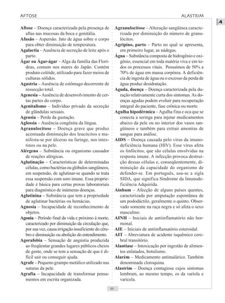 ○○○○○○○○○○○○○○○○○○○○○○○○○○○○○○○○○○○○○○○○○○○○○○○○○○○○○○○○○○○○○○○○○○○○○○○○○○○○○○○○○○○
A
Aftose – Doença caracterizada pela presença de
aftas nas mucosas da boca e genitália.
Afusão – Aspersão. Jato de água sobre o corpo
para obter diminuição de temperatura.
Agalactia –Ausência de secreção de leite após o
parto.
Ágar ou Ágar-ágar – Alga da família das Florí-
deas, comum nos mares do Japão. Contém
produto colóide, utilizado para fazer meios de
culturas sólidos.
Agastria – Ausência de estômago decorrente de
ressecção total.
Agenesia –Ausência de desenvolvimento de cer-
tas partes do corpo.
Agenitalismo – Indivíduo privado da secreção
de glândulas sexuais.
Ageusia – Perda da gustação.
Aglossia – Ausência congênita da língua.
Agranulocitose – Doença grave que produz
acentuada diminuição dos leucócitos e ma-
nifesta-se por úlceras na faringe, nos intes-
tinos ou na pele.
Alérgeno – Substância ou organismo causador
de reações alérgicas.
Aglutinação – Características de determinadas
células,comobactériasouglóbulossangüíneos,
em suspensão, de aglutinar-se quando se trata
essa suspensão com soro imune. Essa proprie-
dade é básica para certas provas laboratoriais
para diagnóstico de inúmeras doenças.
Aglutinina – Substância que tem a propriedade
de aglutinar bactérias ou hemácias.
Agnosia – Incapacidade de reconhecimento de
objetos.
Agonia – Período final da vida e próximo à morte,
caracterizado por diminuição da circulação que,
por sua vez, causa irrigação insuficiente do cére-
bro e diminuição ou abolição do entendimento.
Agorafobia – Sensação de angústia produzida
ao freqüentar grandes lugares públicos cheios
de gente, onde se tem a sensação de que é di-
fícil sair ou conseguir ajuda.
Agrafe – Pequeno grampo metálico utilizado nas
suturas da pele.
Agrafia – Incapacidade de transformar pensa-
mentos em escrita organizada.
Agranulocitose – Alteração sangüínea caracte-
rizada por diminuição do número de granu-
lócitos.
Agripino, parto – Parto no qual se apresenta,
em primeiro lugar, as nádegas.
Água – Substância composta de hidrogênio e oxi-
gênio, essencial em toda matéria viva e em to-
dos os processos vitais. Possuímos de 50% a
70% de água em massa corpórea. A deficiên-
cia de ingesta de água ou o excesso da perda de
água produz desidratação.
Aguda, doença – Doença caracterizada pela du-
ração relativamente curta dos sintomas.As do-
enças agudas podem evoluir para recuperação
integral do paciente, fase crônica ou morte.
Agulha hipodérmica –Agulha fina e oca que se
conecta a seringa para injetar medicamentos
abaixo da pele ou no interior dos vasos san-
güíneos e também para extrair amostras de
sangue para análise.
AIDS – Doença causada pelo vírus da imuno-
deficiência humana (HIV). Esse vírus afeta
os linfócitos, que são células envolvidas na
resposta imune. A infecção provoca destrui-
ção dessas células e, conseqüentemente, di-
minuição da capacidade do organismo de
defender-se. Em português, usa-se a sigla
SIDA, que significa Síndrome da Imunode-
ficiência Adquirida.
Ainhum – Afecção de alguns países quentes,
caracterizada por amputação espontânea de
um pododáctilo, geralmente o quinto. Obser-
vado somente na raça negra e só afeta o sexo
masculino.
AINH – Iniciais de antiinflamatório não hor-
monal.
AIE – Iniciais de antiinflamatório esteroidal.
AIT – Abreviatura de acidente isquêmico cere-
bral transitório.
Alantíase – Intoxicação por ingestão de alimen-
tos enlatados, botulismo.
Alarém – Medicamento antimalárico. Também
denominada cloroquina.
Alastrim – Doença contagiosa cujos sintomas
lembram, ao mesmo tempo, os da varíola e
varicela.
AFTOSE ALASTRIM
 