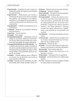 ○○○○○○○○○○○○○○○○○○○○○○○○○○○○○○○○○○○○○○○○○○○○○○○○○○○○○○○○○○○○○○○○○○○○○○○○○○○○○○○○○○○
Expectoração – Expulsão de muco, catarro ou
líquido procedente da traquéia ou dos pulmões
por meio da tosse.
Expectorante – Medicamento que facilita a
eliminação do muco ou de outros exsudatos
dos pulmões, dos brônquios e da traquéia,
reduzindo a viscosidade de determinadas se-
creções ou diminuindo sua aderência às vias
respiratórias.
Experimental – Fundado na experiência ou em
experiências.
Expiração – Saída de ar dos pulmões mediante
processo passivo.
Expressão – Ato de espremer.
Exsangue – Sem sangue.
Exsanguinotransfusão – Substituição total do
sangue de um doente, obtida por uma transfu-
são maciça, feita ao mesmo tempo que a retira-
da de uma quantidade de sangue equivalente.
Exsanguinotransfusão no recém-nascido – In-
tercâmbio da maioria do sangue circulante de
um recém-nascido mediante extrações repeti-
das de pequenas quantidades de sangue e subs-
tituição destas com quantidades iguais de san-
gue de um doador.
Exsudato – Líquido orgânico seroso, fibrinoso
ou mucoso, rico em proteínas, que resulta de
uma superfície inflamada.
Extensão – Estender um osso afastando-o de outro,
por exemplo, abrir o braço, estender a perna, etc.
Extensor – Músculo que provoca uma extensão.
Extirpação – Retirada completa.
Extra-articular – Do lado de fora da articulação.
Extradural – Fora da dura-mater.
Extrapiramidal – Sistema do sistema nervo-
so central cuja lesão causa hipertonia mus-
cular permanente generalizada decorrente
do comprometimento da via motora extra-
piramidal. Conjunto dos núcleos cinzentos
motores e das fibras eferentes e eferentes
situadas nas regiões subcorticais e subtalâ-
micas, com exclusão da via piramidal e do
cerebelo.
Extrasístoles – Contrações prematuras do mio-
cárdio.
Extra-uterino – Situado fora da cavidade uteri-
na. Fixação e desenvolvimento do ovo fecun-
dado fora da cavidade uterina.
Extrínseco – Provém de fora.
Extrofia –Vício de conformação de órgão mem-
branoso cuja mucosa se encontra descoberta.
Extroversão – Reviramento para fora.
Extrovertido – Pessoa cujos interesses se vol-
tam para o exterior.
Exulceração – Ulceração leve ou superficial.
Exumação –Ato de desenterrar um cadáver para
exames.
Ex-vivo – Quando um tecido ou órgão é retirado
do corpo, depois reincorporado.
EXPECTORAÇÃO EX
 