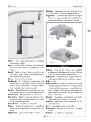 ○○○○○○○○○○○○○○○○○○○○○○○○○○○○○○○○○○○○○○○○○○○○○○○○○○○○○○○○○○○○○○○○○○○○○○○○○○○○○○○○○○○
F
Fabela – Osso sesamóide localizado na região
posterior do joelho.
Face – Região anterior da cabeça, situada abai-
xo da linha dos supercílios. Superfície de um
órgão.
Facial – Relativo à face. Sétimo par de nervos
cranianos, nervo motor dos músculos cutâ-
neos da face e do pescoço.
Facies – Expressão fisionômica.
Facilitação – Em Fisiologia, processo pelo qual
um reflexo se estabelece mais facilmente
quanto maior a freqüência com que se repe-
tem excitações que o desencadeiam.
Facólise – Em Oftalmologia, operação que con-
siste na dissolução do cristalino por enzimas.
Facomalacia – Amolecimento do cristalino.
Facomatose – Pequenos tumores ou cistos situa-
dos em diversos pontos do corpo e, em parti-
cular, no sistema nervoso.
Facosclerose – Esclerose do cristalino.
Fadiga – Estado de esgotamento ou perda da
força que se observa após exercício físico in-
tenso.
Fagedênico – Que destrói tecidos vizinhos.
Fagócito – Célula que tem a propriedade de en-
globar outras células ou corpos estranhos.
Fagocitose – Fenômeno que consiste no englo-
bamento e na destruição, pelos fagócitos, de
partículas sólidas organizadas ou inertes.
Falange – Cada um dos 14 ossos que compõem
os dedos da mão, denominados quirodáctilos,
e dos pés, denominados pododáctilos.
Falciforme – Em forma de foice. Termo aplicado
à doença dos glóbulos vermelhos do sangue.
Falo – Pênis.
Falso negativo – Resultado errôneo de um exa-
me de diagnóstico sobre um paciente, no qual
é indicada, falsamente, uma normalidade que
não é verdadeira.Todo exame diagnóstico tem
porcentagem de pacientes nos quais não se de-
tecta o transtorno.
Família – Unidade de classificação, em Biolo-
gia situada entre a ordem e o gênero.
Familiar – Que afeta vários membros de uma
mesma família.
FAN – abreviação de fator antinuclear.
Fanatismo – Auge do zelo por uma crença ou
causa.
Fantasia – O mundo da imaginação.
FABELA FANTASIA
Fagocitose
Pseudópodes
Fagossomo
 