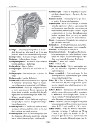 ○○○○○○○○○○○○○○○○○○○○○○○○○○○○○○○○○○○○○○○○○○○○○○○○○○○○○○○○○○○○○○○○○○○○○○○○○○○○○○○○○○○
Faringe – Conduto que transporta o ar da cavi-
dade do nariz até a laringe. É um órgão que
pertence ao sistema respiratório e digestório.
Faringectomia – Retirada cirúrgica da faringe.
Faringite – Inflamação da faringe.
Faringoamigdalite – Inflamação infecciosa das
tonsilas palatinas e da faringe.
Faringodinia – Dor na faringe.
Faringoplegia – Paralisia dos músculos da fa-
ringe.
Faringoscópio – Instrumento para exame da fa-
ringe.
Faringotomia – Incisão da faringe.
Farmacêutico – Graduado em um curso superior
de Farmácia e Bioquímica. Não pode prescre-
ver medicamentos, ato exclusivo de Médicos.
Farmacocinética – Ação que o organismo exer-
ce sobre um remédio. Inclui o processo de
absorção do remédio, sua distribuição pelo
organismo, sua transformação em outras subs-
tâncias e sua eliminação.
Farmacodinâmica – Parte da farmacologia que
tem por objeto o estudo da ação exercida pe-
los medicamentos.
Farmacogenética – Ciência que estuda a influ-
ência dos fatores genétricos sobre as reações
do organismo aos medicamentos.
Farmacognosia – Parte da farmacologia que trata
das drogas ou substâncias medicinais antes de
serem submetidas a qualquer manipulação.
Farmacologia – Estudo da preparação, das pro-
priedades, das aplicações e das ações dos me-
dicamentos.
Farmacomania – Vontade imperiosa que pesso-
as sentem de tomar medicamentos.
Farmacopéia – Livro oficial em que se reúnem
fórmulas e preceitos relativos à preparação de
medicamentos, identificação, e se arrolam os
medicamentos aprovados pelo Estado. Coleção
ou repositório de receitas de medicamentos
básicos ou gerais. Livro que serve de padrão
para o preparo e a análise dos medicamentos.
Fascia –Aponeurose. Faixa de tecido conjuntivo
que envolve o músculo.
Fasciculação – Contração localizada, incoordena-
da e incontrolável de pequeno grupo muscular.
Fasceíte – Inflamação de uma fáscia.
Fasceíte necrotisante – Infecção das fáscias; ne-
crose com edema de evolução rápida, resul-
tando em amplas placas hemorrágicas e bo-
lhas, acompanhada de estado de choque.
Fastígio – O ponto mais elevado.
Fatal – Mortal; letal.
Fator de coagulação – Fatores presentes no san-
gue cuja interação é responsável pela coagu-
lação sangüínea.
Fator reumatóide – Auto-anticorpos do tipo
imunoglobulinas denominadas IgM contra
imunoglobulinas próprias.
Fator Rh – Rh é a abreviatura de Rhesus. Os
seres humanos Rh positivos possuem agluti-
nógeno especial, uma aglutinina, em seus gló-
bulos vermelhos.
Fatores de risco – Fatores que estabelecem uma
relação causa-efeito com relação a uma doen-
ça. O fator de risco deve preceder a doença e
variar com ela. Podem ser características pró-
prias da pessoa ou fatores externos.
Febre – Síndrome caracterizada pela elevação da
temperatura central do corpo em repouso para
acima de 37.5º, pela manhã; e 37.8º, à noite.
Febre amarela – Uma das doenças virais tropi-
cais mais perigosas. É endêmica na África
Central e em regiões da América do Sul. É
produzida pelo flavivirus e transmitida pela
picada do mosquito. Há quadro grave de fe-
FARINGE FEBRE
Faringe
Cavidade
oral
Faringe
 