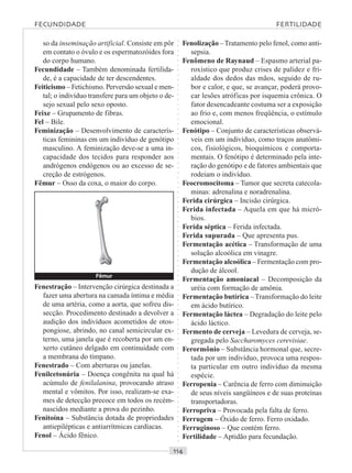 ○○○○○○○○○○○○○○○○○○○○○○○○○○○○○○○○○○○○○○○○○○○○○○○○○○○○○○○○○○○○○○○○○○○○○○○○○○○○○○○○○○○
so da inseminação artificial. Consiste em pôr
em contato o óvulo e os espermatozóides fora
do corpo humano.
Fecundidade – Também denominada fertilida-
de, é a capacidade de ter descendentes.
Feiticismo – Fetichismo. Perversão sexual e men-
tal; o indivíduo transfere para um objeto o de-
sejo sexual pelo sexo oposto.
Feixe – Grupamento de fibras.
Fel – Bile.
Feminização – Desenvolvimento de caracterís-
ticas femininas em um indivíduo de genótipo
masculino. A feminização deve-se a uma in-
capacidade dos tecidos para responder aos
andrógenos endógenos ou ao excesso de se-
creção de estrógenos.
Fêmur – Osso da coxa, o maior do corpo.
Fenolização –Tratamento pelo fenol, como anti-
sepsia.
Fenômeno de Raynaud – Espasmo arterial pa-
roxístico que produz crises de palidez e fri-
aldade dos dedos das mãos, seguido de ru-
bor e calor, e que, se avançar, poderá provo-
car lesões atróficas por isquemia crônica. O
fator desencadeante costuma ser a exposição
ao frio e, com menos freqüência, o estímulo
emocional.
Fenótipo – Conjunto de características observá-
veis em um indivíduo, como traços anatômi-
cos, fisiológicos, bioquímicos e comporta-
mentais. O fenótipo é determinado pela inte-
ração do genótipo e de fatores ambientais que
rodeiam o indivíduo.
Feocromocitoma – Tumor que secreta catecola-
minas: adrenalina e noradrenalina.
Ferida cirúrgica – Incisão cirúrgica.
Ferida infectada – Aquela em que há micró-
bios.
Ferida séptica – Ferida infectada.
Ferida supurada – Que apresenta pus.
Fermentação acética – Transformação de uma
solução alcoólica em vinagre.
Fermentação alcoólica – Fermentação com pro-
dução de álcool.
Fermentação amoniacal – Decomposição da
uréia com formação de amônia.
Fermentação butírica – Transformação do leite
em ácido butírico.
Fermentação láctea – Degradação do leite pelo
ácido láctico.
Fermento de cerveja – Levedura de cerveja, se-
gregada pelo Saccharomyces cerevisiae.
Ferormônio – Substância hormonal que, secre-
tada por um indivíduo, provoca uma respos-
ta particular em outro indivíduo da mesma
espécie.
Ferropenia – Carência de ferro com diminuição
de seus níveis sangüíneos e de suas proteínas
transportadoras.
Ferropriva – Provocada pela falta de ferro.
Ferrugem – Óxido de ferro. Ferro oxidado.
Ferruginoso – Que contém ferro.
Fertilidade – Aptidão para fecundação.
Fenestração – Intervenção cirúrgica destinada a
fazer uma abertura na camada íntima e média
de uma artéria, como a aorta, que sofreu dis-
secção. Procedimento destinado a devolver a
audição dos indivíduos acometidos de otos-
pongiose, abrindo, no canal semicircular ex-
terno, uma janela que é recoberta por um en-
xerto cutâneo delgado em continuidade com
a membrana do tímpano.
Fenestrado – Com aberturas ou janelas.
Fenilcetonúria – Doença congênita na qual há
acúmulo de fenilalanina, provocando atraso
mental e vômitos. Por isso, realizam-se exa-
mes de detecção precoce em todos os recém-
nascidos mediante a prova do pezinho.
Fenitoína – Substância dotada de propriedades
antiepilépticas e antiarrítmicas cardíacas.
Fenol – Ácido fênico.
FECUNDIDADE FERTILIDADE
Fêmur
 