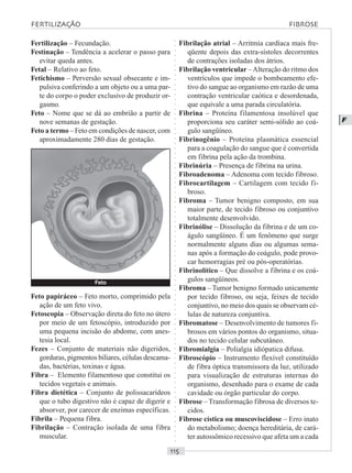 ○○○○○○○○○○○○○○○○○○○○○○○○○○○○○○○○○○○○○○○○○○○○○○○○○○○○○○○○○○○○○○○○○○○○○○○○○○○○○○○○○○○
F
Fertilização – Fecundação.
Festinação – Tendência a acelerar o passo para
evitar queda antes.
Fetal – Relativo ao feto.
Fetichismo – Perversão sexual obsecante e im-
pulsiva conferindo a um objeto ou a uma par-
te do corpo o poder exclusivo de produzir or-
gasmo.
Feto – Nome que se dá ao embrião a partir de
nove semanas de gestação.
Feto a termo – Feto em condições de nascer, com
aproximadamente 280 dias de gestação.
Fibrilação atrial – Arritmia cardíaca mais fre-
qüente depois das extra-sístoles decorrentes
de contrações isoladas dos átrios.
Fibrilação ventricular –Alteração do ritmo dos
ventrículos que impede o bombeamento efe-
tivo do sangue ao organismo em razão de uma
contração ventricular caótica e desordenada,
que equivale a uma parada circulatória.
Fibrina – Proteína filamentosa insolúvel que
proporciona seu caráter semi-sólido ao coá-
gulo sangüíneo.
Fibrinogênio – Proteína plasmática essencial
para a coagulação do sangue que é convertida
em fibrina pela ação da trombina.
Fibrinúria – Presença de fibrina na urina.
Fibroadenoma – Adenoma com tecido fibroso.
Fibrocartilagem – Cartilagem com tecido fi-
broso.
Fibroma – Tumor benigno composto, em sua
maior parte, de tecido fibroso ou conjuntivo
totalmente desenvolvido.
Fibrinólise – Dissolução da fibrina e de um co-
águlo sangüíneo. É um fenômeno que surge
normalmente alguns dias ou algumas sema-
nas após a formação do coágulo, pode provo-
car hemorragias pré ou pós-operatórias.
Fibrinolítico – Que dissolve a fibrina e os coá-
gulos sangüíneos.
Fibroma – Tumor benigno formado unicamente
por tecido fibroso, ou seja, feixes de tecido
conjuntivo, no meio dos quais se observam cé-
lulas de natureza conjuntiva.
Fibromatose – Desenvolvimento de tumores fi-
brosos em vários pontos do organismo, situa-
dos no tecido celular subcutâneo.
Fibromialgia – Polialgia idiópatica difusa.
Fibroscópio – Instrumento flexível constituído
de fibra óptica transmissora da luz, utilizado
para visualização de estruturas internas do
organismo, desenhado para o exame de cada
cavidade ou órgão particular do corpo.
Fibrose – Transformação fibrosa de diversos te-
cidos.
Fibrose cística ou muscoviscidose – Erro inato
do metabolismo; doença hereditária, de cará-
ter autossômico recessivo que afeta um a cada
Feto papiráceo – Feto morto, comprimido pela
ação de um feto vivo.
Fetoscopia – Observação direta do feto no útero
por meio de um fetoscópio, introduzido por
uma pequena incisão do abdome, com anes-
tesia local.
Fezes – Conjunto de materiais não digeridos,
gorduras, pigmentos biliares, células descama-
das, bactérias, toxinas e água.
Fibra – Elemento filamentoso que constitui os
tecidos vegetais e animais.
Fibra dietética – Conjunto de polissacarídeos
que o tubo digestivo não é capaz de digerir e
absorver, por carecer de enzimas específicas.
Fibrila – Pequena fibra.
Fibrilação – Contração isolada de uma fibra
muscular.
FERTILIZAÇÃO FIBROSE
Feto
 