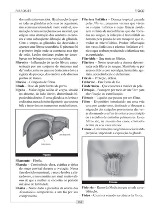 ○○○○○○○○○○○○○○○○○○○○○○○○○○○○○○○○○○○○○○○○○○○○○○○○○○○○○○○○○○○○○○○○○○○○○○○○○○○○○○○○○○○
dois mil recém-nascidos. Há alteração de qua-
se todas as glândulas exócrinas do organismo,
mas com uma intensidade muito variável, acu-
mulação de uma secreção mucosa anormal, que
origina uma obstrução dos condutos excreto-
res e uma subseqüente dilatação da glândula.
Com o tempo, as glândulas são destruídas e
aparece uma fibrose secundária. O pâncreas foi
o primeiro órgão onde se constatou esse tipo
de lesão. Lesões similares podem ser desco-
bertas nos brônquios e na vesícula biliar.
Fibrosite – Inflamação do tecido fibroso carac-
terizada por um conjunto de sintomas mal
definidos, entre os quais se destacam a dor e a
rigidez do pescoço, dos ombros e de diversos
pontos do tronco.
Fibroso – Composto de fibras.
Fíbula – Osso da parte lateral da perna.
Fígado – Maior órgão sólido do corpo, situado
no abdome, do lado direito, denominado hi-
pocôndrio direito. É uma glândula exócrina e
endócrina anexa do tubo digestório que secreta
bile e intervém em numerosos metabolismos.
Filaríase linfática – Doença tropical causada
pelas filárias, pequenos vermes que vivem
no sistema linfático e cujas fêmeas produ-
zem milhões de microfilárias que são libera-
das no sangue. A infecção é transmitida ao
homem pela picada de um mosquito que in-
troduz as microfilárias. Produz inflamação
dos vasos linfáticos e edemas linfáticos crô-
nicos que acabam produzindo elefantíase nas
extremidades.
Filaricida – Que mata as filárias.
Filariose – Nome reservado a doença determi-
nada pela filária do sangue. Manifesta-se por
acessos febris com nevralgia, hematúria, qui-
lúria, adenolinfocele e elefantíase.
Filaxia – Proteção, defesa.
Filiforme – Em forma de fio.
Filodérmico – Que conserva a maciez da pele.
Filtração – Passagem por meio de um filtro para
clarificação ou esterilização.
Filtrado – Líquido que passou por um filtro.
Filtro – Dispositivo introduzido em uma veia
cava por cateterismo, destinado a bloquear a
migração dos coágulos provenientes das vei-
as dos membros a fim de evitar a constituição
ou a recidiva de embolias pulmonares. Esses
filtros são, na maioria dos casos, colocados
dentro da veia cava inferior.
Fimose – Estreitamento congênito ou acidental do
prepúcio, impedindo a exposição da glande.
Filamento – Fibrila.
Filancia – Consistência clara, elástica e típica
do muco cervical durante a ovulação. Nessa
fase do ciclo menstrual, o muco lembra a cla-
ra do ovo, e isso constitui um sinal muito vali-
oso de que a mulher se encontra no período
máximo de fertilidade.
Filária – Nome dado a parasitas da ordem dos
Nematódeos comparáveis a um fio por seu
comprimento.
Fisiatria – Ramo da Medicina que estuda a rea-
bilitação.
Físico – Cientista versado na ciência da Física.
FIBROSITE FÍSICO
Fígado
Lobo direito
Lobo esquerdo
Fimose
 