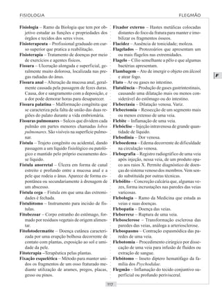 ○○○○○○○○○○○○○○○○○○○○○○○○○○○○○○○○○○○○○○○○○○○○○○○○○○○○○○○○○○○○○○○○○○○○○○○○○○○○○○○○○○○
F
Fisiologia – Ramo da Biologia que tem por ob-
jetivo estudar as funções e propriedades dos
órgãos e tecidos dos seres vivos.
Fisioterapeuta – Profissional graduado em cur-
so superior que pratica a reabilitação.
Fisioterapia – Tratamento de doenças por meio
de exercícios e agentes físicos.
Fissura – Ulceração alongada e superficial, ge-
ralmente muito dolorosa, localizada nas pre-
gas radiadas do ânus.
Fissura anal – Alteração da mucosa anal, geral-
mente causada pela passagem de fezes duras.
Causa, dor e sangramento com a deposição, e
a dor pode demorar horas para desaparecer.
Fissura palatina – Malformação congênita que
se caracteriza pela falta de união das duas re-
giões do palato durante a vida embrionária.
Fissuras pulmonares – Sulcos que dividem cada
pulmão em partes menores chamadas lobos
pulmonares. São visíveis na superfície pulmo-
nar.
Fístula – Trajeto congênito ou acidental, dando
passagem a um líquido fisiológico ou patoló-
gico e mantido pelo próprio escoamento des-
se líquido.
Fístula anorretal – Úlcera em forma de canal
estreito e profundo entre a mucosa anal e a
pele que rodeia o ânus. Aparece de forma es-
pontânea ou secundariamente à drenagem de
um abscesso.
Fístula cega – Fístula em que uma das extremi-
dades é fechada.
Fistulótomo – Instrumento para incisão de fís-
tulas.
Fitobezoar – Corpo estranho do estômago, for-
mado por resíduos vegetais de origem alimen-
tar.
Fitofotodermatite – Doença cutânea caracteri-
zada por uma erupção bolhosa decorrente de
contato com plantas, exposição ao sol e umi-
dade da pele.
Fitoterapia –Terapêutica pelas plantas.
Fixação esquelética – Método para manter uni-
dos os fragmentos de um osso fraturado me-
diante utilização de arames, pregos, placas,
gesso ou pinos.
Fixador externo – Hastes metálicas colocadas
distantes do foco da fratura para manter e imo-
bilizar os fragmentos ósseos.
Flacidez – Ausência de tonicidade; moleza.
Flagelados – Protozoários que apresentam um
ou mais flagelos nas extremidades.
Flagelo – Cílio semelhante a pêlo e que algumas
bactérias apresentam.
Flambagem –Ato de imergir o objeto em álcool
e atear fogo.
Flato – Ar ou gases no intestino.
Flatulência – Produção de gases gastrintestinais,
causando uma dilatação mais ou menos con-
siderável do estômago ou do intestino.
Flebectasia – Dilatação venosa. Variz.
Flebectomia – Ressecção de um segmento mais
ou menos extenso de uma veia.
Flebite – Inflamação de uma veia.
Flebóclise – Injeção intravenosa de grande quan-
tidade de líquido.
Flebodinia – Dor venosa.
Fleboedema – Edema decorrente de dificuldade
na circulação venosa.
Flebografia – Registro radiográfico de uma veia
após injeção, nessa veia, de um produto opa-
co aos raios X. Permite diagnóstico de doen-
ças do sistema venoso dos membros.Vem sen-
do substituída por outras técnicas.
Flebólito – Concreção calcária que, algumas ve-
zes, forma incrustações nas paredes das veias
varicosas.
Flebologia – Ramo da Medicina que estuda as
veias e suas doenças.
Flebopatia – Doença das veias.
Fleborrexe – Ruptura de uma veia.
Flebosclerose – Transformação esclerosa das
paredes das veias, análoga a arteriosclerose.
Flebospasmo – Contração espasmódica das pa-
redes de uma veia.
Flebotomia – Procedimento cirúrgico por disse-
cação de uma veia para infusão de fluidos ou
extração de sangue.
Flebótomo – Inseto díptero hematófago da fa-
mília dos Psychodidae.
Flegmão – Inflamação do tecido conjuntivo su-
perficial ou profundo perivisceral.
FISIOLOGIA FLEGMÃO
 