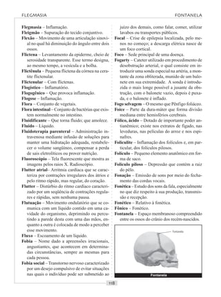 ○○○○○○○○○○○○○○○○○○○○○○○○○○○○○○○○○○○○○○○○○○○○○○○○○○○○○○○○○○○○○○○○○○○○○○○○○○○○○○○○○○○
Flegmasia – Inflamação.
Fleigmão – Supuração do tecido conjuntivo.
Flexão – Movimento de uma articulação sinovi-
al no qual há diminuição do ângulo entre dois
ossos.
Flictena – Levantamento da epiderme, cheio de
serosidade transparente. Esse termo designa,
ao mesmo tempo, a vesícula e a bolha.
Flictênula – Pequena flictena da córnea na cera-
tite flictenular.
Flictenular – Com flictenas.
Flogístico – Inflamatório.
Flogogênico – Que provoca inflamação.
Flogose – Inflamação.
Flora – Conjunto de vegetais.
Flora intestinal – Conjunto de bactérias que exis-
tem normalmente no intestino.
Fluidificante – Que torna fluido; que amolece.
Fluido – Líquido.
Fluidoterapia parenteral – Administração in-
travenosa mediante infusão de soluções para
manter uma hidratação adequada, restabele-
cer o volume sangüíneo, compensar a perda
de sais eletrolíticos ou prover nutrição.
Fluoroscópio – Tela fluorescente que mostra as
imagens pelos raios X. Radioscópio.
Flutter atrial– Arritmia cardíaca que se carac-
teriza por contrações irregulares dos átrios e
pelo ritmo rápido, mas regular, do coração.
Flutter – Distúrbio do ritmo cardíaco caracteri-
zado por um seqüência de contrações regula-
res e rápidas, sem nenhuma pausa.
Flutuação – Movimento ondulatório que se co-
munica com um líquido contido em uma ca-
vidade do organismo, deprimindo ou percu-
tindo a parede desta com uma das mãos, en-
quanto a outra é colocada de modo a perceber
esse movimento.
Fluxo – Escoamento de um líquido.
Fobia – Nome dado a apreensões irracionais,
angustiantes, que acontecem em determina-
das circunstâncias, sempre as mesmas para
cada pessoa.
Fobia social – Transtorno nervoso caracterizado
por um desejo compulsivo de evitar situações
nas quais o indivíduo pode ser submetido ao
juízo dos demais, como falar, comer, utilizar
lavabos ou transportes públicos.
Focal – Crise de epilepsia localizada, pelo me-
nos no começo; a descarga elétrica nasce de
um foco cortical.
Foco – Sede principal de uma doença.
Fogarty – Cateter utilizado em procedimento de
desobstrução arterial, o qual consiste em in-
troduzir uma sonda especial na artéria, a mon-
tante da zona obliterada, munido de um balo-
nete em sua extremidade. A sonda é introdu-
zida o mais longe possível a jusante da obs-
trução, com o balonete vazio, depois é puxa-
da, e o balonete é inflado.
Fogo selvagem – O mesmo que Pênfigo foliáceo.
Foice – Parte da dura-máter que forma divisão
mediana entre hemisférios cerebrais.
Fólico, ácido – Dotado de importante poder an-
tianêmico; existe nos extratos de fígado, nas
leveduras, nas películas do arroz e nos espi-
nafres.
Foliculite – Inflamação dos folículos e, em par-
ticular, dos folículos pilosos.
Folículo – Pequeno elemento anatômico em for-
ma de saco.
Folículo piloso – Depressão que contém a raiz
do pêlo.
Fonação – Emissão de sons por meio do fecha-
mento das cordas vocais.
Fonética – Estudo dos sons da fala, especialmente
no que diz respeito à sua produção, transmis-
são e recepção.
Fonético – Relativo à fonética.
Fônico – Fonético.
Fontanela – Espaço membranoso compreendido
entre os ossos do crânio dos recém-nascidos.
FLEGMASIA FONTANELA
Fontanela
Fontanela
 