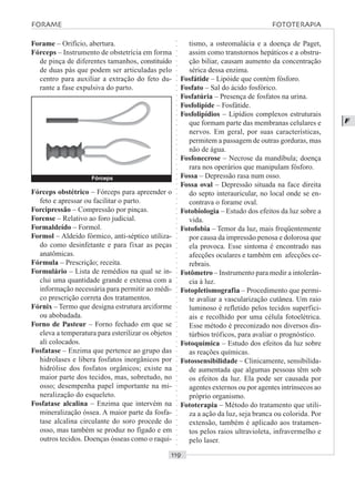 ○○○○○○○○○○○○○○○○○○○○○○○○○○○○○○○○○○○○○○○○○○○○○○○○○○○○○○○○○○○○○○○○○○○○○○○○○○○○○○○○○○○
F
Forame – Orifício, abertura.
Fórceps – Instrumento de obstetrícia em forma
de pinça de diferentes tamanhos, constituído
de duas pás que podem ser articuladas pelo
centro para auxiliar a extração do feto du-
rante a fase expulsiva do parto.
tismo, a osteomalácia e a doença de Paget,
assim como transtornos hepáticos e a obstru-
ção biliar, causam aumento da concentração
sérica dessa enzima.
Fosfátide – Lipóide que contém fósforo.
Fosfato – Sal do ácido fosfórico.
Fosfatúria – Presença de fosfatos na urina.
Fosfolipide – Fosfátide.
Fosfolipídios – Lipídios complexos estruturais
que formam parte das membranas celulares e
nervos. Em geral, por suas características,
permitem a passagem de outras gorduras, mas
não de água.
Fosfonecrose – Necrose da mandíbula; doença
rara nos operários que manipulam fósforo.
Fossa – Depressão rasa num osso.
Fossa oval – Depressão situada na face direita
do septo interauricular, no local onde se en-
contrava o forame oval.
Fotobiologia – Estudo dos efeitos da luz sobre a
vida.
Fotofobia – Temor da luz, mais freqüentemente
por causa da impressão penosa e dolorosa que
ela provoca. Esse sintoma é encontrado nas
afecções oculares e também em afecções ce-
rebrais.
Fotômetro – Instrumento para medir a intolerân-
cia à luz.
Fotopletismografia – Procedimento que permi-
te avaliar a vascularização cutânea. Um raio
luminoso é refletido pelos tecidos superfici-
ais e recolhido por uma célula fotoelétrica.
Esse método é preconizado nos diversos dis-
túrbios tróficos, para avaliar o prognóstico.
Fotoquímica – Estudo dos efeitos da luz sobre
as reações químicas.
Fotossensibilidade – Clinicamente, sensibilida-
de aumentada que algumas pessoas têm sob
os efeitos da luz. Ela pode ser causada por
agentes externos ou por agentes intrínsecos ao
próprio organismo.
Fototerapia – Método do tratamento que utili-
za a ação da luz, seja branca ou colorida. Por
extensão, também é aplicado aos tratamen-
tos pelos raios ultravioleta, infravermelho e
pelo laser.
Fórceps obstétrico – Fórceps para apreender o
feto e apressar ou facilitar o parto.
Forcipressão – Compressão por pinças.
Forense – Relativo ao foro judicial.
Formaldeído – Formol.
Formol – Aldeído fórmico, anti-séptico utiliza-
do como desinfetante e para fixar as peças
anatômicas.
Fórmula – Prescrição; receita.
Formulário – Lista de remédios na qual se in-
clui uma quantidade grande e extensa com a
informação necessária para permitir ao médi-
co prescrição correta dos tratamentos.
Fórnix – Termo que designa estrutura arciforme
ou abobadada.
Forno de Pasteur – Forno fechado em que se
eleva a temperatura para esterilizar os objetos
ali colocados.
Fosfatase – Enzima que pertence ao grupo das
hidrolases e libera fosfatos inorgânicos por
hidrólise dos fosfatos orgânicos; existe na
maior parte dos tecidos, mas, sobretudo, no
osso; desempenha papel importante na mi-
neralização do esqueleto.
Fosfatase alcalina – Enzima que intervém na
mineralização óssea. A maior parte da fosfa-
tase alcalina circulante do soro procede do
osso, mas também se produz no fígado e em
outros tecidos. Doenças ósseas como o raqui-
FORAME FOTOTERAPIA
Fórceps
 