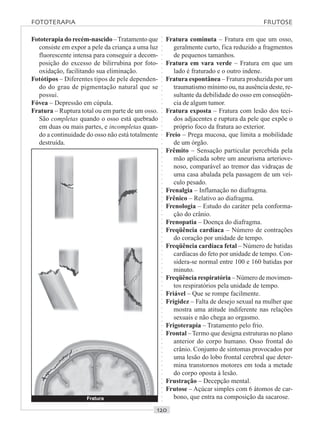 ○○○○○○○○○○○○○○○○○○○○○○○○○○○○○○○○○○○○○○○○○○○○○○○○○○○○○○○○○○○○○○○○○○○○○○○○○○○○○○○○○○○
Fototerapia do recém-nascido –Tratamento que
consiste em expor a pele da criança a uma luz
fluorescente intensa para conseguir a decom-
posição do excesso de bilirrubina por foto-
oxidação, facilitando sua eliminação.
Fotótipos – Diferentes tipos de pele dependen-
do do grau de pigmentação natural que se
possui.
Fóvea – Depressão em cúpula.
Fratura – Ruptura total ou em parte de um osso.
São completas quando o osso está quebrado
em duas ou mais partes, e incompletas quan-
do a continuidade do osso não está totalmente
destruída.
Fratura cominuta – Fratura em que um osso,
geralmente curto, fica reduzido a fragmentos
de pequenos tamanhos.
Fratura em vara verde – Fratura em que um
lado é fraturado e o outro indene.
Fratura espontânea – Fratura produzida por um
traumatismo mínimo ou, na ausência deste, re-
sultante da debilidade do osso em conseqüên-
cia de algum tumor.
Fratura exposta – Fratura com lesão dos teci-
dos adjacentes e ruptura da pele que expõe o
próprio foco da fratura ao exterior.
Freio – Prega mucosa, que limita a mobilidade
de um órgão.
Frêmito – Sensação particular percebida pela
mão aplicada sobre um aneurisma arteriove-
noso, comparável ao tremor das vidraças de
uma casa abalada pela passagem de um veí-
culo pesado.
Frenalgia – Inflamação no diafragma.
Frênico – Relativo ao diafragma.
Frenologia – Estudo do caráter pela conforma-
ção do crânio.
Frenopatia – Doença do diafragma.
Freqüência cardíaca – Número de contrações
do coração por unidade de tempo.
Freqüência cardíaca fetal – Número de batidas
cardíacas do feto por unidade de tempo. Con-
sidera-se normal entre 100 e 160 batidas por
minuto.
Freqüência respiratória – Número de movimen-
tos respiratórios pela unidade de tempo.
Friável – Que se rompe facilmente.
Frigidez – Falta de desejo sexual na mulher que
mostra uma atitude indiferente nas relações
sexuais e não chega ao orgasmo.
Frigoterapia – Tratamento pelo frio.
Frontal –Termo que designa estruturas no plano
anterior do corpo humano. Osso frontal do
crânio. Conjunto de sintomas provocados por
uma lesão do lobo frontal cerebral que deter-
mina transtornos motores em toda a metade
do corpo oposta à lesão.
Frustração – Decepção mental.
Frutose – Açúcar simples com 6 átomos de car-
bono, que entra na composição da sacarose.
FOTOTERAPIA FRUTOSE
Fratura
 