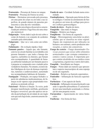 ○○○○○○○○○○○○○○○○○○○○○○○○○○○○○○○○○○○○○○○○○○○○○○○○○○○○○○○○○○○○○○○○○○○○○○○○○○○○○○○○○○○
F
Frutosemia – Presença de frutose no sangue.
Frutosúria – Presença de frutose na urina.
Ftiríase – Dermatose provocada pela presença,
em uma parte do corpo ou em toda a sua su-
perfície, de grande número de parasitas per-
tencentes a uma das três variedades.
Fuga – Reação psicológica dissociativa caracte-
rizada por amnésia e fuga física de uma situa-
ção intolerável.
Fulguração – Nome dado à ação do raio sobre o
corpo do homem e ao conjunto de acidentes
causados pela eletricidade.
Fulgurante – Que vai e vem como um relâm-
pago.
Fulminante – De evolução rápida e fatal.
Fumante passivo – Aquele que, não fumante,
convive no círculo familiar ou no trabalho com
pessoas fumantes e que inala a fumaça dos
cigarros, cachimbos ou charutos, que fumam
seus acompanhantes. A quantidade de fuma-
ça ambiental inalada por um fumante passivo
é pequena se comparado com o inalado pelos
verdadeiros fumantes. No entanto, existem da-
dos fidedignos do risco de doenças respirató-
rias, tumorais e cardiovasculares, aumentado
nos acompanhantes habituais de fumantes.
Fumigação – Produção, em espaço fechado e a
partir de substâncias medicamentosas, de fu-
maças ou de vapores cujas propriedades tera-
pêuticas se pretende utilizar.
Funcional – Relativo à função. Às vezes, pode
designar manifestação mórbida, geralmente
benigna e reversível, que não aparece em ra-
zão da perturbação da atividade de um órgão
sem que nele haja lesão, anatomicamente de-
tectável.
Fundo de saco – Cavidade fechada numa extre-
midade.
Fundoplicatura – Operação para hérnia de hia-
to esofágico. Consiste no enrolamento do fun-
do gástrico em torno do esôfago para preve-
nir o refluxo gastroesofágico.
Fundo do útero – Região do útero.
Fungicida – Que mata os fungos.
Fúngico – Relativo aos fungos.
Fungiforme – Em forma de cogumelo.
Fungo – Microorganismo unicelular ou pluri-
celular, que se classifica no reino vegetal.
Alguns são responsáveis por infecções no
homem e nos animais, outros produzem into-
xicações, e outros são comestíveis.
Fungo do centeio – Fungo denominado Cla-
viceps purpura que cresce sobre alimentos
armazenados e que costuma contaminar o
centeio e outros cereais. É importante por-
que contém alcalóides de uso médico como
a ergotamina, ergonovina e outros derivados.
Fungóide – Semelhante aos fungos.
Fungos – Nome dado aos tumores que apresen-
tam o aspecto macroscópico de uma esponja
ou de um cogumelo.
Funicular – Relativo ao funículo espermático.
Funiculite – Inflamação do funículo espermá-
tico.
Furfuráceo – Com aspecto de farelo.
Furúnculo – Inflamação circunscrita da pele cuja
sede é o aparelho pilossebáceo. É caracteriza-
do por uma tumefação acuminada e a forma-
ção de uma pequena escara.
Furunculose – Aparecimento de vários furún-
culos.
Fusiforme – Em forma de fuso.
FRUTOSEMIA FUSIFORME
 