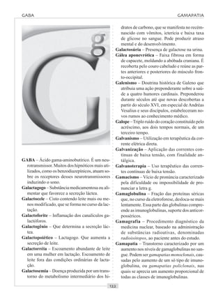 ○○○○○○○○○○○○○○○○○○○○○○○○○○○○○○○○○○○○○○○○○○○○○○○○○○○○○○○○○○○○○○○○○○○○○○○○○○○○○○○○○○○
GABA – Ácido gama-aminobutírico. É um neu-
rotransmissor. Muitos dos hipnóticos mais uti-
lizados, como os benzodiazepínicos, atuam so-
bre os receptores desses neurotransmissores
induzindo o sono.
Galactagogo – Substância medicamentosa ou ali-
mentar que favorece a secreção láctea.
Galactocele – Cisto contendo leite mais ou me-
nos modificado, que se forma no curso da lac-
tação.
Galactoforite – Inflamação dos canalículos ga-
lactóforos.
Galactogênio – Que determina a secreção lác-
tea.
Galactopoiético – Lactagogo. Que aumenta a
secreção de leite.
Galactorréia – Escoamento abundante de leite
em uma mulher em lactação. Escoamento de
leite fora das condições ordinárias de lacta-
ção.
Galactosemia – Doença produzida por um trans-
torno do metabolismo intermediário dos hi-
dratos de carbono, que se manifesta no recém-
nascido com vômitos, icterícia e baixa taxa
de glicose no sangue. Pode produzir atraso
mental e do desenvolvimento.
Galactosúria – Presença de galactose na urina.
Gálea aponevrótica – Faixa fibrosa em forma
de capacete, moldando a abóbada craniana. É
recoberta pelo couro cabeludo e reúne as par-
tes anteriores e posteriores do músculo fron-
to-occipital.
Galenismo – Doutrina histórica de Galeno que
atribuia uma ação preponderante sobre a saú-
de a quatro humores cardinais. Preponderou
durante séculos até que novas descobertas a
partir do século XVI, em especial de Andréas
Vesalius e seus discípulos, estabeleceram no-
vos rumos ao conhecimento médico.
Galope –Triplo ruído do coração constituído pelo
acréscimo, aos dois tempos normais, de um
terceiro tempo.
Galvanismo – Utilização em terapêutica da cor-
rente elétrica direta.
Galvanização – Aplicação das correntes con-
tínuas de baixa tensão, com finalidade an-
tálgica.
Galvanoterapia – Uso terapêutico das corren-
tes contínuas de baixa tensão.
Gamacismo – Vício de pronúncia caracterizado
pela dificuldade ou impossibilidade de pro-
nunciar a letra g.
Gamaglobulina – Fração das proteínas séricas
que, no curso da eletroforese, desloca-se mais
lentamente. Essa parte das globulinas compre-
ende as imunoglobulinas, suporte dos anticor-
posséricos.
Gamagrafia – Procedimento diagnóstico da
medicina nuclear, baseado na administração
de substâncias radioativas, denominadas
radioisótopos, ao paciente antes do estudo.
Gamapatia – Transtorno caracterizado por um
aumento nos níveis de gamaglobulinas no san-
gue. Podem ser gamapatias monoclonais, cau-
sadas pelo aumento de um só tipo de imuno-
globulina, ou gamapatias policlonais, nas
quais se aprecia um aumento proporcional de
todas as classes de imunoglobulinas.
GABA GAMAPATIA
 