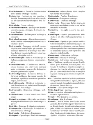 ○○○○○○○○○○○○○○○○○○○○○○○○○○○○○○○○○○○○○○○○○○○○○○○○○○○○○○○○○○○○○○○○○○○○○○○○○○○○○○○○○○○
Gastrocolostomia – Formação de uma anasto-
mose entre o estômago e o cólon.
Gastroscópio – Instrumento para examinar o
interior do estômago mediante a introdução
de um foco luminoso e um espelho pelo esô-
fago.
Gastrodínia – Dor no estômago.
Gastroduodenectomia – Ressecção dos dois ter-
ços inferiores do estômago e da primeira par-
te do duodeno.
Gastroduodenite – Inflamação do estômago e
duodeno.
Gastroduodenostomia – Operação que consis-
te em conectar o estômago ao duodeno secci-
onando o piloro.
Gastroenterite – Desarranjo intestinal, em con-
seqüência de uma infecção, que provoca a in-
flamação da mucosa do estômago e do intes-
tino. Pode ser causado também por vírus, bac-
téria ou substâncias tóxicas.
Gastroenterologia – Ramo da Medicina que es-
tuda as doenças que afetam o sistema diges-
tório.
Gastroenterostomia – Comunicação artificial,
criada mediante uma intervenção cirúrgica
entre o estômago e uma região do intestino
delgado, geralmente o jejuno.
Gastroesofagectomia – Ressecção do terço in-
ferior do estôfago e da metade superior do
estômago, seguida de anastomose gastroeso-
fágica, intratorácica.
Gastrofibroscopia – Método de exploração vi-
sual do estômago por meio de um fibroscópio
introduzido pelo esôfago.
Gastrohepático – Relativo ao estômago e ao fí-
gado.
Gastroileostomia – União entre o íleo e estô-
mago.
Gastrojejunostomia – Operação que consis-
te em pôr em comunicação o estômago e o
jejuno.
Gastrólito – Presença de cálculo no estômago.
Gastroparesia – Diminuição da amplitude e
movimentos do estômago.
Gastropatia – Toda doença do estômago.
Gastropexia–Operaçãoparafixaçãodoestômago.
Gastroplastia – Operação que altera a arquite-
tura normal do estômago.
Gastroplegia – Paralisia do estômago.
Gastroptose – Prolapso do estômago.
Gastrorrafia – Sutura do estômago.
Gastrorragia – Hemorragia da face interna do
estômago, traduzindo-se, muitas vezes, por he-
matêmese ou melena.
Gastrorréia – Secreção excessiva pelo estô-
mago.
Gastroscopia – Técnica que consiste na intro-
dução de um tubo pela boca para ver-se o es-
tômago.
Gastrostomia – Operação que consiste em esta-
belecer uma abertura permanente que põe em
comunicação o estômago e a parede abdomi-
nal e que permite absorver alimentos, por meio
de uma sonda, quando a parte superior do tubo
digestivo está obstruída.
Gastrostomia – Abertura no estômago.
Gastrotomia – Incisão do estômago.
Gastrótomo – Instrumento para gastrotomia.
Gaze – Tecido de algodão entrançado de dife-
rentes graus de finura, utilizado para a rea-
lização de bandagens e nas intervenções ci-
rúrgicas. Na cirurgia, utiliza-se gaze estéril,
por sua capacidade absorvente de sangue e
líquidos, ou empapada em uma solução anti-
séptica.
Gel – Colóide de consistência firme que contém
uma grande quantidade de líquido, utilizado
como preparado farmacêutico e veículo de me-
dicamentos farmacológicos.
Geladura – Lesão produzida pelo frio.
Geléia de petróleo – Vaselina.
Gelose – Ágar-ágar, substância mucilaginosa ex-
traída de algas marinhas.
Gemelar – Que é relativo aos gêmeos.
Gemelípara – Mãe de gêmeos.
Gêmeos – Casal de irmãos, nascidos da mesma
gestação, desenvolvidos a partir de um só ovo
ou de dois óvulos liberados simultaneamente
pelos ovários e fecundados ao mesmo tempo.
Essa situação ocorre em uma de cada 80 gesta-
ções. Os diversos tipos de gêmeos são: mono-
zigóticos, dizigóticos, siameses e diferentes.
GASTROCOLOSTOMIA GÊMEOS
 