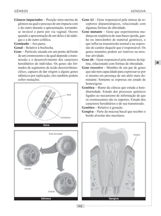 ○○○○○○○○○○○○○○○○○○○○○○○○○○○○○○○○○○○○○○○○○○○○○○○○○○○○○○○○○○○○○○○○○○○○○○○○○○○○○○○○○○○
G
Gêmeos impactados – Posição intra-uterina de
gêmeos na qual o pescoço de um impacta com
o do outro durante a apresentação, tornando-
se inviável o parto por via vaginal. Ocorre
quando a apresentação de um deles é de náde-
gas e a do outro cefálica.
Geminado – Aos pares.
Genal – Relativo à bochecha.
Gene – Partícula situada em um ponto definido
de um cromossomo e da qual depende a trans-
missão e o desenvolvimento dos caracteres
hereditários do indivíduo. Os genes são for-
mados de segmentos de ácido desoxirribonu-
cléico, capazes de dar origem a alguns genes
idênticos por replicação; eles também podem
sofrer mutações.
Gene A1 – Gene responsável pela síntese de re-
ceptores dopaminérgicos, relacionado com
algumas formas de obesidade.
Gene mutante – Gene que experimentou mu-
dança na seqüência de suas bases (perda, gan-
ho ou intercâmbio de material genético), o
que influi na transmissão normal e na expres-
são do caráter daquele que é responsável. Os
genes mutantes podem ser inativos ou mos-
trar atividade.
Gene ob – Gene responsável pela síntese da lep-
tina, relacionado com formas de obesidade.
Gene recessivo – Membro de um par de genes
que não tem capacidade para expressar-se por
si mesmo em presença de um alelo mais do-
minante. Somente se expressa em estado de
homozigose.
Genética – Ramo da ciência que estuda a here-
ditariedade. Estudo dos processos químicos
ligados ao mecanismo de informação de que
os cromossomos são os suportes. Estudo dos
caracteres hereditários e de sua transmissão.
Genético – Relativo à geração.
Gengiva – Parte da mucosa bucal que recobre o
bordo alveolar dos maxilares.
Gêmeos
GÊMEOS GENGIVA
Gene
Gene
Centrômetro
Óvulo fecundado
Embrião
Embrião
Gengiva
Gengiva
 