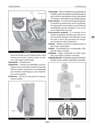 ○○○○○○○○○○○○○○○○○○○○○○○○○○○○○○○○○○○○○○○○○○○○○○○○○○○○○○○○○○○○○○○○○○○○○○○○○○○○○○○○○○○
G
fecal-oral e pode ser por contágio direto, como
crianças em creches, relação sexual, ou indi-
reto, como água contaminada.
Gibosidade – Protuberância.
Gigantismo – Doença da puberdade caracteri-
zada por um crescimento estatural exagerado.
Pode ser simples, harmoniosa ou acompanhada
por distúrbios morfológicos como infantilis-
mo ou acromegalia.
Ginatresia – Atresia de uma parte do canal ge-
nital na mulher.
Ginecologia – Ramo da Medicina especializada no
cuidado à saúde das mulheres, particularmente no
queserefereàssuasfunçõessexualereprodutora
e às doenças e incômodos de seus órgãos genitais.
Ginecomastia – Crescimento benigno da glându-
la mamária no homem que ocorre na puberda-
de, aparecendo como inchaço uni ou bilateral,
arredondado, que não ultrapassa 3 cm. Costu-
ma ser hipersensível ao tato.
Ginecomastia neonatal – É o aumento do ta-
manho da glândula mamária que afeta os re-
cém-nascidos durante as três primeiras sema-
nas após o parto, pela passagem de estróge-
nos da mãe por meio da placenta.
Glabela – Saliência situada no esqueleto entre as
duas cristas superciliares.
Glande – Extremidade livre, arredondada e dila-
tada do clitóris ou pênis.
Glândula – Órgão constituído de células epite-
liais cuja função é produzir secreções.
Glândulaadrenal–Ouglândulasupra-renal,localiza-
dasobreosrinseproduzaadrenalinaeesteróides.
GIBOSIDADE GLÂNDULA
Glande
Glande
Gestação
Útero
Bexiga urinária
Glândula adrenal
Glândula
Glândulas
endócrinas
©
©
 
