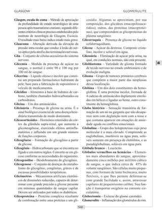 ○○○○○○○○○○○○○○○○○○○○○○○○○○○○○○○○○○○○○○○○○○○○○○○○○○○○○○○○○○○○○○○○○○○○○○○○○○○○○○○○○○○
G
Glasgow, escala do coma – Método de apreciação
da profundidade do estado neurológico de uma
pessoaapóstraumatismocraniano,segundodife-
rentescritériosclínicosprecisosestabelecidospelo
instituto de neurologia de Glasgow, Escócia.
O resultado mais baixo indica estado mais grave.
Glaucoma – Alteração derivada da elevação da
pressão intra-ocular que conduz à lesão do ner-
vo óptico pela atrofia das terminações nervosas.
Glia – Conjunto de células acessórias do sistema
nervoso.
Glicemia – Medida da presença de açúcar no
sangue, o normal é entre 90 e 100 mg por
100 ml de sangue.
Glicerina – Líquido oleoso e incolor que consti-
tui um preparado farmacêutico hidratante da
pele; base para a fabricação de supositórios e
veículo de medicamentos.
Glicídios – Alimentos à base de hidratos de car-
bono, também chamados hidrocarbonados ou
carboidratos.
Glicina – Um dos aminoácidos.
Glicinúria – Presença de glicina na urina. É o
sinal biológico essencial de uma doença here-
ditária transmitida de modo dominante.
Glicocorticóides – Hormônio esteróideo do cór-
tex da glândula supra-renal, que aumenta a
gliconeogênese, exercendo efeitos antiinfla-
matórios e influindo em um grande número
de funções corporais.
Glicogênese – Formação do glicogênio a partir
da glicose.
Glicogênio – Hidrocarbonato que se encontra no
fígado e em outros órgãos. Converte-se em gli-
cose conforme as necessidades do organismo.
Glicogenólise – Desdobramento do glicogênio.
Glicogenose – Conjunto de doenças do metabo-
lismo do glicogênio, congênitas, graves e de
escassas possibilidades terapêuticas.
Glicômetros – Mecanismos artificiais eletrôni-
cos de dimensões reduzidas, capazes de deter-
minar com grande precisão a glicose presente
em mínimas quantidades de sangue capilar.
Devem ser utilizados por todos os diabéticos.
Glicoproteína – Proteína complexa resultante
da combinação entre uma proteína e um gli-
cosídio. Algumas se aproximam, por sua
composição, dos glicídeos (mucopolissaca-
rídios); outras, das proteínas (mucoproteí-
nas), que compreendem as glicoproteínas do
plasma sangüíneo.
Glicorraquia – Presença de glicose no líquido
cefalorraquidiano.
Glicose – Açúcar da dextrose. Composto crista-
lino, incolor e solúvel em água.
Glicosúria – Eliminação de açúcar pela urina, na
qual, em condições normais, não está presente.
Glioblastoma – Variedade de glioma formado
de tecido nervoso no estado embrionário e de
evolução maligna.
Glioma – Grupo de tumores primários cerebrais
que compõem a maior parte das neoplasias
dessa localização.
Globina – Um dos dois constituintes da hemo-
globina. É uma proteína incolor, formada de
4 cadeias de aminoácidos duplamente enrola-
das em hélices e ligadas ao heme, outro cons-
tituinte da hemoglobina.
Globo histérico – Sensação transitória de for-
mação de um nó na garganta que não desapa-
rece nem com deglutição nem com a tosse e
que costuma aparecer em situações de ansie-
dade aguda ou conflitos emocionais.
Globulina – Grupo das holoproteínas cujo peso
molecular é o mais elevado. Compreende as
euglobulinas, insolúveis na água pura, solú-
veis somente em presença de eletrólitos, e as
pseudoglobulinas, solúveis em água pura.
Glóbulo branco – Leucócito.
Glóbulos vermelhos ou hemácias – Elemen-
tos mais abundantes do sangue, aproxima-
damente cinco milhões por mililitro cúbico
de sangue, o que indica cerca de 45% do
volume sangüíneo. São células muito peque-
nas, com formato de lente bicôncava, muito
flexíveis, o que lhes permite deformar-se
com grande facilidade e, assim, atravessar
capilares de pequeníssimo calibre. Sua fun-
ção é transportar oxigênio na corrente cir-
culatória.
Globectomia – Exérese do glomo carotídeo.
Glomerulite – Inflamação dos glomérulos do rim.
GLASGOW GLOMERULITE
 