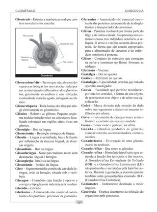 ○○○○○○○○○○○○○○○○○○○○○○○○○○○○○○○○○○○○○○○○○○○○○○○○○○○○○○○○○○○○○○○○○○○○○○○○○○○○○○○○○○○
Pólo vascular
Cápsula de
Bowman
Corpúsculo renal
Pólo urinário
Glomérulo
Glomérulo – Estrutura anatômica renal que con-
tém enovelamento vascular.
Glutamina – Aminoácido não essencial consti-
tuinte das proteínas, monoamida do ácido glu-
tâmico e transportador do amoníaco.
Glúten – Proteína insolúvel que forma parte do
trigo e de outros cereais. Sua presença nos ali-
mentos causa, nos indivíduos sensíveis, a se-
láquia. O arroz e o milho carecem dessa pro-
teína, de forma que são cereais apropriados
para a alimentação de lactantes e de indiví-
duos sensíveis à proteína.
Glúteo – Conjunto de músculos que começam
na pelve e terminam no fêmur. Formam as
nádegas.
Glutinoso – Viscoso.
Gnatalgia – Dor no queixo.
Gnático – Referente ao queixo.
Gnatologia – Especialidade dentária que trata do
aparelho mastigador.
Gnosia – Faculdade que permite reconhecer,
por um dos sentidos, a forma de um objeto,
de representar esse objeto e de saber sua sig-
nificação.
Godet – Marca deixada pela pressão do dedo
sobre um tegumento cutâneo ou mucoso in-
filtrado por edema.
Goiva – Instrumento de cirurgia óssea semici-
líndrico e cortante em sua extremidade.
Goma – Tumor mole e gomoso, na sífilis.
Gônada – Glândula produtora de gametas,
como o testículo, ou armazenadora, como os
ovários.
Gonadectomia – Extirpação de uma gônada,
ovário ou testículo.
Gonadotrófico – Que nutre as gônadas.
Gonadotrofina – Hormônio hipofisário que es-
timula a função dos testículos e dos ovários.
A Gonadotrofina Estimulante do Folículo
(FSH) e a Gonadotrofina Luteinizante (LH)
são produzidas e secretadas pela hipófise an-
terior. Durante a gestação, a placenta produz
também outra gonadotrofina chamada HCG
(Gonadotrofina Coriônica).
Goniômetro – Instrumento destinado a medir
ângulos.
Gnococcia – Doença decorrente da infecção do
organismo pelo gonococo.
GLOMÉRULO GNOCOCCIA
Glomérulo
Glomerulonefrite –Termo que inicialmente de-
signava as doenças dos rins caracterizadas por
um acometimento inflamatório dos gloméru-
los, geralmente secundário a uma infecção,
evoluindo de maneira aguda, subaguda ou crô-
nica.
Glomerulopatia –Toda doença dos rins que atin-
ge eletivamente os glomérulos.
Glômico – Relativo ao glômus. Pequeno angio-
ma nodular intradérmico ou subcutâneo loca-
lizado sobretudo nas regiões táteis, ricas em
glomos.
Glossalgia – Dor na língua.
Glossectomia – Remoção cirúrgica da língua.
Glossite – Língua avermelhada, lisa e brilhante
por inflamação da mucosa lingual, de diver-
sas origens.
Glossodinia – Dor na língua.
Glossofaríngeo – Nono par craniano, misto com
destinação lingual e faríngea.
Glossoplegia- Paralisia da língua.
Glossotomia – Incisão da língua.
Glote – Segmento médio estreito da cavidade la-
ríngea, sede da fonação, situada sob o vestí-
bulo.
Glucagon – Hormônio cuja função é opor-se e
corrigir a hipoglicemia induzida pela insulina.
Glucídio – Glicídio.
Glutâmico – Aminoácido não essencial consti-
tuintes das proteínas, precursor da glutamina.
 