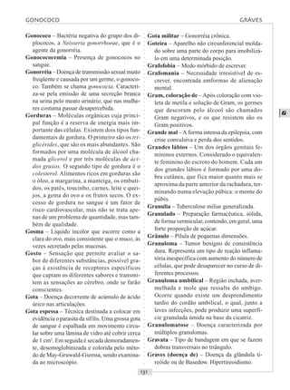 ○○○○○○○○○○○○○○○○○○○○○○○○○○○○○○○○○○○○○○○○○○○○○○○○○○○○○○○○○○○○○○○○○○○○○○○○○○○○○○○○○○○
G
Gonococo – Bactéria negativa do grupo dos di-
plococos, a Neisseria gonorrhoeae, que é o
agente da gonorréia.
Gonocococemia – Presença de gonococos no
sangue.
Gonorréia – Doença de transmissão sexual muito
freqüente e causada por um germe, o gonoco-
co. Também se chama gonococia. Caracteri-
za-se pela emissão de uma secreção branca
na urina pelo meato urinário, que nas mulhe-
res costuma passar desapercebida.
Gorduras – Moléculas orgânicas cuja princi-
pal função é a reserva de energia mais im-
portante das células. Existem dois tipos fun-
damentais de gordura. O primeiro são os tri-
glicérides, que são os mais abundantes. São
formados por uma molécula de álcool cha-
mada glicerol e por três moléculas de áci-
dos graxos. O segundo tipo de gordura é o
colesterol. Alimentos ricos em gorduras são
o óleo, a margarina, a manteiga, os embuti-
dos, os patês, toucinho, carnes, leite e quei-
jos, a gema do ovo e os frutos secos. O ex-
cesso de gordura no sangue é um fator de
risco cardiovascular, mas não se trata ape-
nas de um problema de quantidade, mas tam-
bém de qualidade.
Gosma – Líquido incolor que escorre como a
clara do ovo, mais consistente que o muco, às
vezes secretado pelas mucosas.
Gosto – Sensação que permite avaliar o sa-
bor de diferentes substâncias, possível gra-
ças à existência de receptores específicos
que captam os diferentes sabores e transmi-
tem as sensações ao cérebro, onde se farão
conscientes.
Gota – Doença decorrente de acúmulo de ácido
úrico nas articulações.
Gota espessa – Técnica destinada a colocar em
evidência o parasita da sífilis. Uma grossa gota
de sangue é espalhada em movimento circu-
lar sobre uma lâmina de vidro até cobrir cerca
de 1 cm2
. Em seguida é secada demoradamen-
te, desemoglobinizada e colorida pelo méto-
do de May-Gruwald-Giemsa, sendo examina-
da ao microscópio.
Gota militar – Gonorréia crônica.
Goteira – Aparelho não circunferencial molda-
do sobre uma parte do corpo para imobilizá-
lo em uma determinada posição.
Grafofobia – Medo mórbido de escrever.
Grafomania – Necessidade irresistível de es-
crever, encontrada emformas de alienação
mental.
Gram, coloração de –Após coloração com vio-
leta de metila e solução de Gram, os germes
que descoram pelo álcool são chamados
Gram negativos, e os que resistem são os
Gram positivos.
Grande mal –A forma intensa da epilepsia, com
crise convulsiva e perda dos sentidos.
Grandes lábios – Um dos órgãos genitais fe-
mininos externos. Considerado o equivalen-
te feminino do escroto do homem. Cada um
dos grandes lábios é formado por uma do-
bra cutânea, que fica maior quanto mais se
aproxima da parte anterior da rachadura, ter-
minando numa elevação púbica: o monte do
púbis.
Granulia – Tuberculose miliar generalizada.
Granulado – Preparação farmacêutica, sólida,
de forma vermicular, contendo, em geral, uma
forte proporção de açúcar.
Grânulo – Pílula de pequenas dimensões.
Granuloma – Tumor benigno de consistência
dura. Representa um tipo de reação inflama-
tória inespecífica com aumento do número de
células, que pode desaparecer no curso de di-
ferentes processos.
Granuloma umbilical – Região inchada, aver-
melhada e mole que ressalta do umbigo.
Ocorre quando existe um desprendimento
tardio do cordão umbilical, o qual, junto a
leves infecções, pode produzir uma superfí-
cie granulada úmida na base da cicatriz.
Granulomatose – Doença caracterizada por
múltiplos granulomas.
Gravata – Tipo de bandagem em que se fazem
dobras transversais no triângulo.
Graves (doença de) – Doença da glândula ti-
reóide ou de Basedow. Hipertireoidismo.
GONOCOCO GRAVES
 