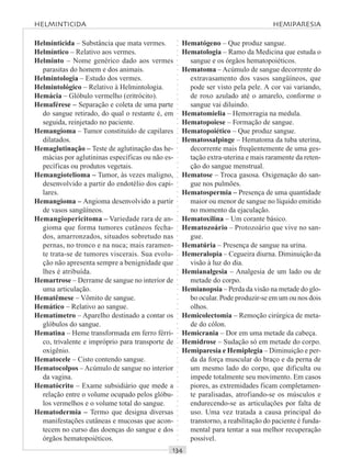○○○○○○○○○○○○○○○○○○○○○○○○○○○○○○○○○○○○○○○○○○○○○○○○○○○○○○○○○○○○○○○○○○○○○○○○○○○○○○○○○○○
Helminticida – Substância que mata vermes.
Helmíntico – Relativo aos vermes.
Helminto – Nome genérico dado aos vermes
parasitas do homem e dos animais.
Helmintologia – Estudo dos vermes.
Helmintológico – Relativo à Helmintologia.
Hemácia – Glóbulo vermelho (eritrócito).
Hemaférese – Separação e coleta de uma parte
do sangue retirado, do qual o restante é, em
seguida, reinjetado no paciente.
Hemangioma – Tumor constituído de capilares
dilatados.
Hemaglutinação – Teste de aglutinação das he-
mácias por aglutininas específicas ou não es-
pecíficas ou produtos vegetais.
Hemangiotelioma – Tumor, às vezes maligno,
desenvolvido a partir do endotélio dos capi-
lares.
Hemangioma – Angioma desenvolvido a partir
de vasos sangüíneos.
Hemangiopericitoma – Variedade rara de an-
gioma que forma tumores cutâneos fecha-
dos, amarronzados, situados sobretudo nas
pernas, no tronco e na nuca; mais raramen-
te trata-se de tumores viscerais. Sua evolu-
ção não apresenta sempre a benignidade que
lhes é atribuída.
Hemartrose – Derrame de sangue no interior de
uma articulação.
Hematêmese – Vômito de sangue.
Hemático – Relativo ao sangue.
Hematímetro – Aparelho destinado a contar os
glóbulos do sangue.
Hematina – Heme transformada em ferro férri-
co, trivalente e impróprio para transporte de
oxigênio.
Hematocele – Cisto contendo sangue.
Hematocolpos – Acúmulo de sangue no interior
da vagina.
Hematócrito – Exame subsidiário que mede a
relação entre o volume ocupado pelos glóbu-
los vermelhos e o volume total do sangue.
Hematodermia – Termo que designa diversas
manifestações cutâneas e mucosas que acon-
tecem no curso das doenças do sangue e dos
órgãos hematopoiéticos.
Hematógeno – Que produz sangue.
Hematologia – Ramo da Medicina que estuda o
sangue e os órgãos hematopoiéticos.
Hematoma – Acúmulo de sangue decorrente do
extravasamento dos vasos sangüíneos, que
pode ser visto pela pele. A cor vai variando,
de roxo azulado até o amarelo, conforme o
sangue vai diluindo.
Hematomielia – Hemorragia na medula.
Hematopoiese – Formação de sangue.
Hematopoiético – Que produz sangue.
Hematossalpinge – Hematoma da tuba uterina,
decorrente mais freqüentemente de uma ges-
tação extra-uterina e mais raramente da reten-
ção do sangue menstrual.
Hematose – Troca gasosa. Oxigenação do san-
gue nos pulmões.
Hematospermia – Presença de uma quantidade
maior ou menor de sangue no líquido emitido
no momento da ejaculação.
Hematoxilina – Um corante básico.
Hematozoário – Protozoário que vive no san-
gue.
Hematúria – Presença de sangue na urina.
Hemeralopia – Cegueira diurna. Diminuição da
visão à luz do dia.
Hemianalgesia – Analgesia de um lado ou de
metade do corpo.
Hemianopsia – Perda da visão na metade do glo-
bo ocular. Pode produzir-se em um ou nos dois
olhos.
Hemicolectomia – Remoção cirúrgica de meta-
de do cólon.
Hemicrania – Dor em uma metade da cabeça.
Hemidrose – Sudação só em metade do corpo.
Hemiparesia e Hemiplegia – Diminuição e per-
da da força muscular do braço e da perna de
um mesmo lado do corpo, que dificulta ou
impede totalmente seu movimento. Em casos
piores, as extremidades ficam completamen-
te paralisadas, atrofiando-se os músculos e
endurecendo-se as articulações por falta de
uso. Uma vez tratada a causa principal do
transtorno, a reabilitação do paciente é funda-
mental para tentar a sua melhor recuperação
possível.
HELMINTICIDA HEMIPARESIA
 