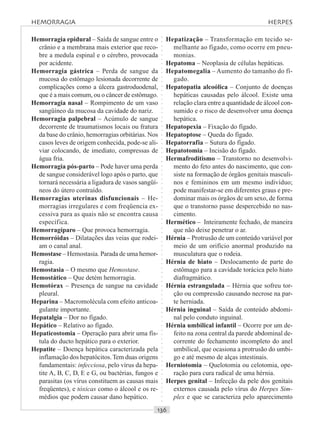 ○○○○○○○○○○○○○○○○○○○○○○○○○○○○○○○○○○○○○○○○○○○○○○○○○○○○○○○○○○○○○○○○○○○○○○○○○○○○○○○○○○○
Hemorragia epidural – Saída de sangue entre o
crânio e a membrana mais exterior que reco-
bre a medula espinal e o cérebro, provocada
por acidente.
Hemorragia gástrica – Perda de sangue da
mucosa do estômago lesionada decorrente de
complicações como a úlcera gastroduodenal,
que é a mais comum, ou o câncer de estômago.
Hemorragia nasal – Rompimento de um vaso
sangüíneo da mucosa da cavidade do nariz.
Hemorragia palpebral – Acúmulo de sangue
decorrente de traumatismos locais ou fratura
da base do crânio, hemorragias orbitárias. Nos
casos leves de origem conhecida, pode-se ali-
viar colocando, de imediato, compressas de
água fria.
Hemorragia pós-parto – Pode haver uma perda
de sangue considerável logo após o parto, que
tornará necessária a ligadura de vasos sangüí-
neos do útero contraído.
Hemorragias uterinas disfuncionais – He-
morragias irregulares e com freqüencia ex-
cessiva para as quais não se encontra causa
específica.
Hemorragíparo – Que provoca hemorragia.
Hemorróidas – Dilatações das veias que rodei-
am o canal anal.
Hemostase – Hemostasia. Parada de uma hemor-
ragia.
Hemostasia – O mesmo que Hemostase.
Hemostático – Que detém hemorragia.
Hemotórax – Presença de sangue na cavidade
pleural.
Heparina – Macromolécula com efeito anticoa-
gulante importante.
Hepatalgia – Dor no fígado.
Hepático – Relativo ao fígado.
Hepaticostomia – Operação para abrir uma fís-
tula do ducto hepático para o exterior.
Hepatite – Doença hepática caracterizada pela
inflamação dos hepatócitos.Tem duas origens
fundamentais: infecciosa, pelo vírus da hepa-
tite A, B, C, D, E e G, ou bactérias, fungos e
parasitas (os vírus constituem as causas mais
freqüentes), e tóxicas como o álcool e os re-
médios que podem causar dano hepático.
Hepatização – Transformação em tecido se-
melhante ao fígado, como ocorre em pneu-
monias.
Hepatoma – Neoplasia de células hepáticas.
Hepatomegalia – Aumento do tamanho do fí-
gado.
Hepatopatia alcoólica – Conjunto de doenças
hepáticas causadas pelo álcool. Existe uma
relação clara entre a quantidade de álcool con-
sumido e o risco de desenvolver uma doença
hepática.
Hepatopexia – Fixação do fígado.
Hepatoptose – Queda do fígado.
Hepatorrafia – Sutura do fígado.
Hepatotomia – Incisão do fígado.
Hermafroditismo – Transtorno no desenvolvi-
mento do feto antes do nascimento, que con-
siste na formação de órgãos genitais masculi-
nos e femininos em um mesmo indivíduo;
pode manifestar-se em diferentes graus e pre-
dominar mais os órgãos de um sexo, de forma
que o transtorno passe despercebido no nas-
cimento.
Hermético – Inteiramente fechado, de maneira
que não deixe penetrar o ar.
Hérnia – Protrusão de um conteúdo variável por
meio de um orifício anormal produzido na
musculatura que o rodeia.
Hérnia de hiato – Deslocamento de parte do
estômago para a cavidade torácica pelo hiato
diafragmático.
Hérnia estrangulada – Hérnia que sofreu tor-
ção ou compressão causando necrose na par-
te herniada.
Hérnia inguinal – Saída de conteúdo abdomi-
nal pelo conduto inguinal.
Hérnia umbilical infantil – Ocorre por um de-
feito na zona central da parede abdominal de-
corrente do fechamento incompleto do anel
umbilical, que ocasiona a protrusão do umbi-
go e até mesmo de alças intestinais.
Herniotomia – Quelotomia ou celotomia, ope-
ração para cura radical de uma hérnia.
Herpes genital – Infecção da pele dos genitais
externos causada pelo vírus do Herpes Sim-
plex e que se caracteriza pelo aparecimento
HEMORRAGIA HERPES
 