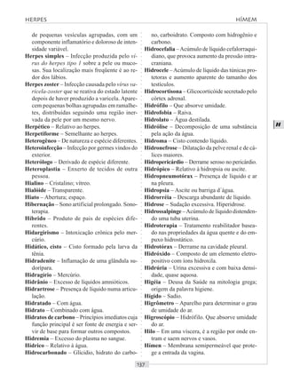 ○○○○○○○○○○○○○○○○○○○○○○○○○○○○○○○○○○○○○○○○○○○○○○○○○○○○○○○○○○○○○○○○○○○○○○○○○○○○○○○○○○○
H
de pequenas vesículas agrupadas, com um
componente inflamatório e doloroso de inten-
sidade variável.
Herpes simples – Infecção produzida pelo ví-
rus do herpes tipo 1 sobre a pele ou muco-
sas. Sua localização mais freqüente é ao re-
dor dos lábios.
Herpes zoster – Infecção causada pelo vírus va-
ricela-zoster que se reativa do estado latente
depois de haver produzido a varicela. Apare-
cem pequenas bolhas agrupadas em ramalhe-
tes, distribuídas seguindo uma região iner-
vada da pele por um mesmo nervo.
Herpético – Relativo ao herpes.
Herpetiforme – Semelhante ao herpes.
Heterogêneo – De natureza e espécie diferentes.
Heteroinfecção – Infecção por germes vindos do
exterior.
Heterólogo – Derivado de espécie diferente.
Heteroplastia – Enxerto de tecidos de outra
pessoa.
Hialino – Cristalino; vítreo.
Hialóide – Transparente.
Hiato – Abertura; espaço.
Hibernação – Sono artificial prolongado. Sono-
terapia.
Híbrido – Produto de pais de espécies dife-
rentes.
Hidargirismo – Intoxicação crônica pelo mer-
cúrio.
Hidático, cisto – Cisto formado pela larva da
tênia.
Hidradenite – Inflamação de uma glândula su-
dorípara.
Hidragírio – Mercúrio.
Hidrânio – Excesso de líquidos amnióticos.
Hidrartrose – Presença de líquido numa articu-
lação.
Hidratado – Com água.
Hidrato – Combinado com água.
Hidratos de carbono – Princípios imediatos cuja
função principal é ser fonte de energia e ser-
vir de base para formar outros compostos.
Hidremia – Excesso do plasma no sangue.
Hídrico – Relativo à água.
Hidrocarbonado – Glícidio, hidrato do carbo-
no, carboidrato. Composto com hidrogênio e
carbono.
Hidrocefalia –Acúmulo de líquido cefalorraqui-
diano, que provoca aumento da pressão intra-
craniana.
Hidrocele –Acúmulo de líquido das túnicas pro-
tetoras e aumento aparente do tamanho dos
testículos.
Hidrocortisona – Glicocorticóide secretado pelo
córtex adrenal.
Hidrófilo – Que absorve umidade.
Hidrofobia – Raiva.
Hidrolato – Água destilada.
Hidrólise – Decomposição de uma substância
pela ação da água.
Hidroma – Cisto contendo líquido.
Hidronefrose – Dilatação da pelve renal e de cá-
lices maiores.
Hidropericárdio – Derrame seroso no pericárdio.
Hidrópico – Relativo à hidropsia ou ascite.
Hidropneumotórax – Presença de líquido e ar
na pleura.
Hidropsia – Ascite ou barriga d´água.
Hidrorréia – Descarga abundante de líquido.
Hidrose – Sudação excessiva. Hiperidrose.
Hidrossalpinge –Acúmulo de líquido distenden-
do uma tuba uterina.
Hidroterapia – Tratamento reabilitador basea-
do nas propriedades da água quente e do em-
puxo hidrostático.
Hidrotórax – Derrame na cavidade pleural.
Hidróxido – Composto de um elemento eletro-
positivo com íons hidroxila.
Hidrúria – Urina excessiva e com baixa densi-
dade, quase aquosa.
Higéia – Deusa da Saúde na mitologia grega;
origem da palavra higiene.
Hígido – Sadio.
Higrômetro – Aparelho para determinar o grau
de umidade do ar.
Higroscópio – Hidrófilo. Que absorve umidade
do ar.
Hilo – Em uma víscera, é a região por onde en-
tram e saem nervos e vasos.
Hímen – Membrana semipermeável que prote-
ge a entrada da vagina.
HERPES HÍMEM
 
