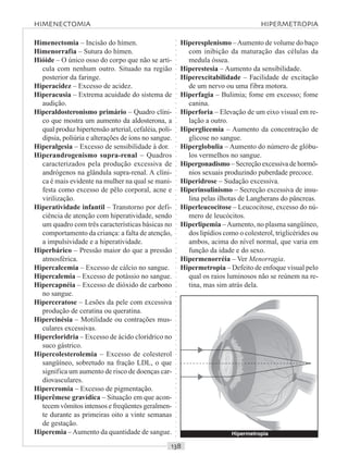 ○○○○○○○○○○○○○○○○○○○○○○○○○○○○○○○○○○○○○○○○○○○○○○○○○○○○○○○○○○○○○○○○○○○○○○○○○○○○○○○○○○○
Himenectomia – Incisão do hímen.
Himenorrafia – Sutura do hímen.
Hióide – O único osso do corpo que não se arti-
cula com nenhum outro. Situado na região
posterior da faringe.
Hiperacidez – Excesso de acidez.
Hiperacusia – Extrema acuidade do sistema de
audição.
Hiperaldosteronismo primário – Quadro clíni-
co que mostra um aumento da aldosterona, a
qual produz hipertensão arterial, cefaléia, poli-
dipsia, poliúria e alterações de íons no sangue.
Hiperalgesia – Excesso de sensibilidade à dor.
Hiperandrogenismo supra-renal – Quadros
caracterizados pela produção excessiva de
andrógenos na glândula supra-renal. A clíni-
ca é mais evidente na mulher na qual se mani-
festa como excesso de pêlo corporal, acne e
virilização.
Hiperatividade infantil – Transtorno por defi-
ciência de atenção com hiperatividade, sendo
um quadro com três características básicas no
comportamento da criança: a falta de atenção,
a impulsividade e a hiperatividade.
Hiperbárico – Pressão maior do que a pressão
atmosférica.
Hipercalcemia – Excesso de cálcio no sangue.
Hipercalemia – Excesso de potássio no sangue.
Hipercapnéia – Excesso de dióxido de carbono
no sangue.
Hiperceratose – Lesões da pele com excessiva
produção de ceratina ou queratina.
Hipercinésia – Motilidade ou contrações mus-
culares excessivas.
Hipercloridria – Excesso de ácido clorídrico no
suco gástrico.
Hipercolesterolemia – Excesso de colesterol
sangüíneo, sobretudo na fração LDL, o que
significa um aumento de risco de doenças car-
diovasculares.
Hipercromia – Excesso de pigmentação.
Hiperêmese gravídica – Situação em que acon-
tecem vômitos intensos e freqüentes geralmen-
te durante as primeiras oito a vinte semanas
de gestação.
Hiperemia –Aumento da quantidade de sangue.
Hiperesplenismo –Aumento de volume do baço
com inibição da maturação das células da
medula óssea.
Hiperestesia – Aumento da sensibilidade.
Hiperexcitabilidade – Facilidade de excitação
de um nervo ou uma fibra motora.
Hiperfagia – Bulimia; fome em excesso; fome
canina.
Hiperforia – Elevação de um eixo visual em re-
lação a outro.
Hiperglicemia – Aumento da concentração de
glicose no sangue.
Hiperglobulia – Aumento do número de glóbu-
los vermelhos no sangue.
Hipergonadismo – Secreção excessiva de hormô-
nios sexuais produzindo puberdade precoce.
Hiperidrose – Sudação excessiva.
Hiperinsulinismo – Secreção excessiva de insu-
lina pelas ilhotas de Langherans do pâncreas.
Hiperleucocitose – Leucocitose, excesso do nú-
mero de leucócitos.
Hiperlipemia –Aumento, no plasma sangüíneo,
dos lipídios como o colesterol, triglicérides ou
ambos, acima do nível normal, que varia em
função da idade e do sexo.
Hipermenorréia – Ver Menorragia.
Hipermetropia – Defeito de enfoque visual pelo
qual os raios luminosos não se reúnem na re-
tina, mas sim atrás dela.
HIMENECTOMIA HIPERMETROPIA
Hipermetropia
 