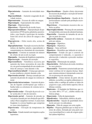 ○○○○○○○○○○○○○○○○○○○○○○○○○○○○○○○○○○○○○○○○○○○○○○○○○○○○○○○○○○○○○○○○○○○○○○○○○○○○○○○○○○○
H
Hipermiotonia – Aumento da tonicidade mus-
cular.
Hipermotilidade – Aumento exagerado da ati-
vidade motora.
Hipernatremia – Excesso de sódio no sangue.
Hiperoniquia – Espessamento das unhas.
Hiperopia – Hipermetropia.
Hiperostose – Hipertrofia do tecido ósseo.
Hiperparatireoidismo – Hiperprodução de pa-
ratormônio (PTH) pelas glândulas paratire-
óides, cuja função é participar do metabo-
lismo dos níveis de cálcio do sangue e dos
ossos.
Hiperpirexia – Febre muito alta, acima de
40 ˚C.
Hiperpituitarismo – Secreção excessiva dos hor-
mônios da hipófise anterior, especialmente a
somatotropina ou o hormônio do crescimento.
Hiperplasia – Consiste no aumento do número
de células de um tecido ou órgão.
Hiperpnéia –Aumento da freqüência respiratória.
Hipersecreção – Aumento da secreção.
Hipersonolência – Sonolência excessiva por
aumento das horas necessárias de sono diá-
rio, em geral acompanhada de um estado con-
tínuo de cansaço e sono durante o dia.
Hipersonolência infantil – Criança que apresen-
ta uma tendência a dormir durante o dia.
Hipertensão arterial – Doença causada por um
aumento da pressão do sangue no sistema ar-
terial.
Hipertensão intracraniana –Aumento da pres-
são do líquido cerebrospinal que rodeia e
banha todas as estruturas do sistema nervo-
so central.
Hipertensão ocular – Elevação da pressão ocu-
lar acima dos 21 mm de mercúrio.
Hipertensão portal – Aumento de pressão na
veia porta causado por um obstáculo que difi-
culta o fluxo sangüíneo normal. A causa mais
freqüente é a cirrose hepática que comprime
os vasos intra-hepáticos.
Hipertermia – Elevação da temperatura do
corpo.
Hipertimia – Estado mental com impulso a ações
repentinas.
Hipertireoidismo – Quadro clínico decorrente
de excesso de produção e secreção de hormô-
nios tireoidianos.
Hipertireoidismo hipofisário – Quadro de hi-
pertireoidismo causado pela produção exces-
siva de TSH.
Hipertricose – Crescimento excessivo dos ca-
belos ou pêlos.
Hipertrigliceridemia – Presença de um aumento
detriglicéridescomtaxasdecolesterolnormais.
Hipertrofia – Aumento do tamanho de um ór-
gão ou parte do corpo.
Hipertrofia cutânea – Aumento do volume da
pele por edema.
Hipnagogo – Hipnótico.
Hipnógeno – Hipnótico.
Hipnose – Sono artificial.
Hipnóticos – Remédios que induzem ao sono.
Hipnotismo – Estado em que o controle do
comportamento é reduzido, e o paciente é
adormecido e induzido a proceder median-
te sugestões.
Hipoacusia – Diminuição da audição.
Hipocloridria – Deficiência de ácido clorídrico
no suco gástrico.
Hipocondria – Transtorno caracterizado por um
temor contínuo de ter alguma doença. Qual-
quer sintoma mínimo é interpretado como iní-
cio ou presença de uma doença.
Hipocôndrio – Zonas laterais da parte alta do
abdome, ou melhor, as regiões abdominais si-
tuadas sobre o umbigo de ambos os lados do
epigástrio e que, como limite superior, têm as
últimas costelas.
Hipócrates – O fundador da Medicina, que vi-
veu entre 460 e 377 a.C., célebre médico da
Grécia antiga.
Hipocromia – Falta de pigmentação.
Hipodérmica – Subcutânea; debaixo da pele.
Hipodermóclise – Injeção de quantidade eleva-
da de soro por via subcutânea.
Hipoemia – Falta de sangue em certa região.
Hipófise – Pequena glândula que se aloja no in-
terior do crânio, formada por uma parte ner-
vosa (neurohipófise) e outra de origem epite-
lial (adeno-hipófise).
HIPERMIOTONIA HIPÓFISE
 