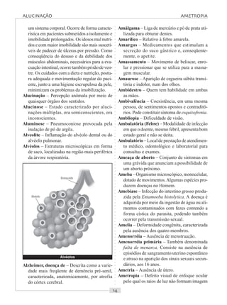 ○○○○○○○○○○○○○○○○○○○○○○○○○○○○○○○○○○○○○○○○○○○○○○○○○○○○○○○○○○○○○○○○○○○○○○○○○○○○○○○○○○○
um sistema corporal. Ocorre de forma caracte-
rística em pacientes submetidos a isolamento e
imobilidade prolongados. Os idosos mal nutri-
dos e com maior imobilidade são mais suscetí-
veis de padecer de úlceras por pressão. Como
conseqüência do desuso e da debilidade dos
músculos abdominais, necessários para a eva-
cuação intestinal, ocorre também prisão de ven-
tre. Os cuidados com a dieta e nutrição, postu-
ra adequada e movimentação regular do paci-
ente, junto a uma higiene escrupulosa da pele,
minimizam os problemas da imobilização.
Alucinação – Percepção anômala por meio de
quaisquer órgãos dos sentidos.
Alucinose – Estado caracterizado por aluci-
nações múltiplas, ora semiconscientes, ora
inconscientes.
Aluminose – Pneumoconiose provocada pela
inalação de pó de argila.
Alveolite – Inflamação do alvéolo dental ou do
alvéolo pulmonar.
Alvéolos – Estruturas microscópicas em forma
de saco, localizadas na região mais periférica
da árvore respiratória.
Amálgama – Liga de mercúrio e pó de prata uti-
lizada para obturar dentes.
Amarílico – Relativo à febre amarela.
Amargos – Medicamentos que estimulam a
secreção do suco gástrico e, conseqüente-
mente, o apetite.
Amassamento – Movimento de beliscar, enro-
lar e pressionar que se utiliza para a massa-
gem muscular.
Amaurose – Aparição de cegueira súbita transi-
tória e indolor, num dos olhos.
Ambidestro – Quem tem habilidade em ambas
as mãos.
Ambivalência – Coexistência, em uma mesma
pessoa, de sentimentos opostos e contraditó-
rios. Pode constituir sintoma de esquizofrenia.
Ambliopia – Dificuldade de visão.
Ambulatória (Febre) – Modalidade de infecção
em que o doente, mesmo febril, apresenta bom
estado geral e não se deita.
Ambulatório – Local de prestação de atendimen-
to médico, odontológico e laboratorial para
consultas e exames.
Ameaça de aborto – Conjunto de sintomas em
uma grávida que anunciam a possibilidade de
um aborto próximo.
Ameba – Organismo microscópico, monocelular,
dotado de movimentos.Algumas espécies pro-
duzem doenças no Homem.
Amebíase – Infecção do intestino grosso produ-
zida pela Entamoeba histolytica. A doença é
adquirida por meio da ingestão de água ou ali-
mentos contaminados com fezes contendo a
forma cística do parasita, podendo também
ocorrer pela transmissão sexual.
Amelia – Deformidade congênita, caracterizada
pela ausência dos quatro membros.
Amenorréia – Ausência de menstruação.
Amenorréia primária – Também denominada
falta de menarca. Consiste na ausência de
episódios de sangramento uterino espontâneo
e atraso na aparição dos sinais sexuais secun-
dários, aos 16 anos.
Ametria – Ausência de útero.
Ametropia – Defeito visual de enfoque ocular
pelo qual os raios de luz não formam imagem
Alzheimer, doença de – Descrita como a varie-
dade mais freqüente de demência pré-senil,
caracterizada, anatomicamente, por atrofia
do córtex cerebral.
Alvéolos
Alvéolo
Bronquíolo
ALUCINAÇÃO AMETROPIA
 