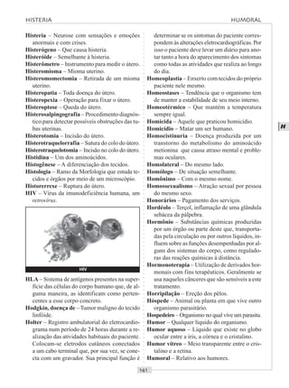 ○○○○○○○○○○○○○○○○○○○○○○○○○○○○○○○○○○○○○○○○○○○○○○○○○○○○○○○○○○○○○○○○○○○○○○○○○○○○○○○○○○○
H
Histeria – Neurose com sensações e emoções
anormais e com crises.
Histerógeno – Que causa histeria.
Histeróide – Semelhante à histeria.
Histerômetro – Instrumento para medir o útero.
Histeromioma – Mioma uterino.
Histeromomectomia – Retirada de um mioma
uterino.
Histeropatia – Toda doença do útero.
Histeropexia – Operação para fixar o útero.
Histeroptose – Queda do útero.
Histerosalpingografia – Procedimento diagnós-
tico para detectar possíveis obstruções das tu-
bas uterinas.
Histerotomia – Incisão do útero.
Histerotraquelorrafia – Sutura do colo do útero.
Histerotraquelotomia – Incisão no colo do útero.
Histidina – Um dos aminoácidos.
Histogênese – A diferenciação dos tecidos.
Histologia – Ramo da Morfologia que estuda te-
cidos e órgãos por meio de um microscópio.
Historerrexe – Ruptura do útero.
HIV – Vírus da imunodeficiência humana, um
retrovírus.
determinar se os sintomas do paciente corres-
pondem às alterações eletrocardiográficas. Por
isso o paciente deve levar um diário para ano-
tar tanto a hora do aparecimento dos sintomas
como todas as atividades que realiza ao longo
do dia.
Homeoplastia – Enxerto com tecidos do próprio
paciente nele mesmo.
Homeostases – Tendência que o organismo tem
de manter a estabilidade de seu meio interno.
Homeotérmico – Que mantém a temperatura
sempre igual.
Homicida – Aquele que praticou homicídio.
Homicídio – Matar um ser humano.
Homocistinuria – Doença produzida por um
transtorno do metabolismo do aminoácido
metionina que causa atraso mental e proble-
mas oculares.
Homolateral – Do mesmo lado.
Homólogo – De situação semelhante.
Homônimo – Com o mesmo nome.
Homossexualismo – Atração sexual por pessoa
do mesmo sexo.
Honorários – Pagamento dos serviços.
Hordéolo – Terçol, inflamação de uma glândula
sebácea da pálpebra.
Hormônio – Substâncias químicas produzidas
por um órgão ou parte deste que, transporta-
das pela circulação ou por outros líquidos, in-
fluem sobre as funções desempenhadas por al-
guns dos sistemas do corpo, como regulado-
ras das reações químicas à distância.
Hormonoterapia – Utilização de derivados hor-
monais com fins terapêuticos. Geralmente se
usa naqueles cânceres que são sensíveis a este
tratamento.
Horripilação – Ereção dos pêlos.
Hóspede – Animal ou planta em que vive outro
organismo parasitário.
Hospedeiro – Organismo no qual vive um parasita.
Humor – Qualquer líquido do organismo.
Humor aquoso – Líquido que existe no globo
ocular entre a íris, a córnea e o cristalino.
Humor vítreo – Meio transparente entre o cris-
talino e a retina.
Humoral – Relativo aos humores.
HLA – Sistema de antígenos presentes na super-
fície das células do corpo humano que, de al-
guma maneira, as identificam como perten-
centes a esse corpo concreto.
Hodgkin, doença de –Tumor maligno do tecido
linfóide.
Holter – Registro ambulatorial do eletrocardio-
grama num período de 24 horas durante a re-
alização das atividades habituais do paciente.
Colocam-se eletrodos cutâneos conectados
a um cabo terminal que, por sua vez, se cone-
cta com um gravador. Sua principal função é
HISTERIA HUMORAL
HIV
 