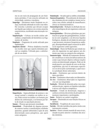 ○○○○○○○○○○○○○○○○○○○○○○○○○○○○○○○○○○○○○○○○○○○○○○○○○○○○○○○○○○○○○○○○○○○○○○○○○○○○○○○○○○○
I
ma ou um meio de propagação de um fenô-
meno periódico. É um conceito utilizado em
eletricidade, acústica e mecânica.
Impetigo – Dermatose muito freqüente na cri-
ança, localizada sobretudo no rosto e nas mãos.
Há vesículas e pústulas que deixam escapar
um líquido que endurece em crostas amarelas
características, recobrindo uma ulceração ver-
melha.
Implantação – Colocar, no tecido celular sub-
cutâneo, comprimidos de hormônios ou frag-
mentos de tecidos.
Implante – Fragmento de tecido utilizado para
implantação.
Implante dental – Prótese aloplástica inserida
nos tecidos orais que suporta dentadura par-
cial ou completa. Utilizada para a substitui-
ção de um dente.
Imunização –Ato pelo qual se confere a imunidade.
Imunocitoquímica – Procedimento de detecção
dos elementos de um complexo imune nos te-
cidos e nas células; método de imunofluores-
cência ou imunoenzimáticos.
Imunodepressão – Redução ou abolição das rea-
ções imunológicas de um organismo contra um
antígeno.
Imunoglobulina – Diversas globulinas que per-
tencem ao grupo das gamaglobulinas, existen-
tes no soro sangüíneo e em diversos líquidos
biológicos, dotadas de atividade de anticorpo
e que possuem estruturas bioquímicas análo-
gas, desempenhando papel essencial na defe-
sa do organismo contra agressões.
Imunologia – Ramo da Medicina que estuda rea-
ções do organismo no qual aparece um ele-
mento que entra na categoria dos antígenos.
Imunoterapia – Método de tratamento destina-
do a modificar os meios de defesa naturais do
corpo e que tem por objetivo reforçar reações
contra um determinado antígeno. Pode ser de
modo passivo, por injeção de soro ou de imu-
noglobulina, que traz os anticorpos específi-
cos ou ativos pela vacinoterapia, a qual susci-
ta a produção desses anticorpos.
In utero – Fenômenos que ocorrem dentro do
útero gravídico.
In vitro – Fenômenos observados em laboratório.
In vivo – Fenômenos observados no organismo
vivo em sua integridade.
Inalação – Método de absorção pelas vias respi-
ratórias de gás, vapores ou líquidos reduzidos
à névoa com objetivo terapêutico.
Inanição – Estado de desnutrição, magreza e
carência extrema decorrente de privações ali-
mentares importantes e prolongadas.
Inato – Relativo ao caráter congênito.
Incapaz – Diminuído em suas funções físicas ou
mentais.
Incidência – Freqüência de casos novos.
Incisão – Divisão metódica das partes moles com
instrumento cortante.
Incisivo – Dente cortante munido de uma só raiz,
situado na parte anterior e mediana das arca-
das dentárias.
IMPETIGO INCISIVO
Implante dental
Impotência – Impossibilidade de praticar o ato
sexual normal e completo em ambos os se-
xos. Pode ocorrer na mulher e no homem, por
defeito de conformação; e no homem por fal-
ta de ereção ou ejaculação precoce.
Imune – Pessoas que possuem imunidade.
Imunidade – Propriedade de algumas pessoas
de estarem isentos a manifestações mórbidas
aparentes, quando submetidos à ação de uma
determinada causa patogênica, que agem
como antígenos.
 