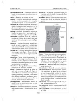 ○○○○○○○○○○○○○○○○○○○○○○○○○○○○○○○○○○○○○○○○○○○○○○○○○○○○○○○○○○○○○○○○○○○○○○○○○○○○○○○○○○○
I
Inseminação artificial – Tratamento da inferti-
lidade que consiste em depositar o esperma
no útero.
Insônia – Alteração ou ausência de sono.
Inspeção – Primeira fase do exame físico que
consiste em observar o paciente e pesquisar
anomalia do aspecto ou do comportamento.
Insuficiência – Estado de alteração por inferio-
ridade fisiológica, no qual se encontra um ór-
gão ou uma glândula que se tornou incapaz
de cumprir suas funções integralmente.
Insulina – Hormônio antidiabético proveniente
do pâncreas que abaixa a taxa de glicemia e
favorece a utilização da glicose pelos tecidos.
Insulinoma – Tumor das ilhotas de Langerhans
do pâncreas. Alguns são formados de células
secretoras de insulina e provocam uma hipo-
glicemia.
Interferon – Glicoproteína muito pequena pro-
duzida por um vírus que inibe a multiplicação
deste último. Difunde-se no tecido circunvi-
zinho e informa outras células não infectadas.
Interleucina – Substância plasmática solúvel
secretada por macrófagos e alguns linfócitos
e que estimula outras células responsáveis pela
imunidade.
Intermédio – Termo que designa estrutura lo-
calizada entre uma proximal e outra distal.
Elemento de uma preparação farmacêutica,
destinada a facilitar a combinação das outras
substâncias que a compõem.
Intermitente – Doença, fenômeno ou sinal que
se reproduz em intervalos regulares.
Interno – Estudante de Medicina do quinto ou
sexto ano, que exerce as funções de diagnósti-
co e cuidados nos hospitais, sob a responsabi-
lidade de um médico habilitado. Todos os mé-
dicos já foram estudantes e seguiram os passos
de seus mestres, cuidando de seus semelhantes
ainda na fase de formação universitária.
Intersexualidade – Malformações sexuais se-
cundárias que se aproximam do que caracte-
riza o sexo oposto.
Intersticial – Relacionado aos tecidos de susten-
tação que circundam o elemento nobre de um
órgão.
Intertrigo – Inflamação da pele nas dobras, fa-
vorecidas pela obesidade e transpiração. É de
origem microbiana.
Intestino – Região do tubo digestivo após o es-
tômago. Divide-se em intestino delgado e
grosso.
Íntima – Túnica interna de um vaso sangüíneo.
Intolerância – Termo que designa todas as re-
ações de certos indivíduos a um agente ex-
terno tolerado pela maior parte dos outros
indivíduos. Essas reações podem ser gerais
ou localizadas em um órgão ou tecido.
Intoxicação – Doença pela ação de venenos ou
outras substâncias.
Intradérmico – Dentro da espessura da derme.
Intradermorreação – Reação cutânea inflama-
tória que ocorre no ponto de injeção intra-
dérmica em quantidade mínima de substân-
cias que se comportam como um antígeno
quando o indivíduo inoculado apresenta con-
dições particulares que variam com a subs-
tância injetada.
Intramural – Situado na espessura de uma pa-
rede, separado da superfície.
Intramuscular – Dentro da espessura do tecido
muscular.
Intra-raquidiano –Situado no interior do canal
vertebral.
INSEMINAÇÃO INTRA RAQUIDIANO
Intestino
Esôfago
Estômago
Intestino grosso
Intestino
delgado
 