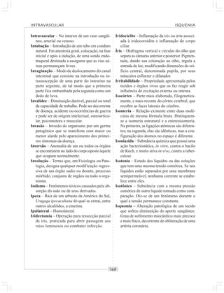 ○○○○○○○○○○○○○○○○○○○○○○○○○○○○○○○○○○○○○○○○○○○○○○○○○○○○○○○○○○○○○○○○○○○○○○○○○○○○○○○○○○○
Intravascular – No interior de um vaso sangüí-
neo, arterial ou venoso.
Intubação – Introdução de um tubo em conduto
natural. Em anestesia geral, colocação, na fase
inicial e após a indução, de uma sonda endo-
traqueal destinada a assegurar que as vias aé-
reas permaneçam livres.
Invaginação – Modo de deslocamento do canal
intestinal que consiste na introdução ou in-
tussuscepção de uma parte do intestino na
parte seguinte, de tal modo que a primeira
parte fica embainhada pela segunda como um
dedo de luva.
Invalidez – Diminuição durável, parcial ou total
da capacidade de trabalho. Pode ser decorrente
de doença, acidente ou ocorrências de guerra
e pode ser de origem intelectual, osteoarticu-
lar, psicomotora e muscular.
Invasão – Invasão do organismo por um germe
patogênico que se manifesta com maior ou
menor alarde pelo aparecimento dos primei-
ros sintomas da doença.
Inversão – Anomalia de um ou todos os órgãos
se encontrarem no lado do corpo oposto àquele
que ocupam normalmente.
Involução – Termo que, em Fisiologia ou Pato-
logia, designa qualquer modificação regres-
siva de um órgão sadio ou doente, processo
mórbido, conjunto de órgãos ou todo o orga-
nismo.
Iodismo – Fenômenos tóxicos causados pela ab-
sorção do iodo ou de seus derivados.
Ipeca – Raiz de um arbusto da América do Sul,
Uragoga ipecacuhana do qual se extrai, entre
outros alcalóides, a emetina.
Ipsilateral – Homolateral.
Iridectomia – Operação para ressecção parcial
da íris, praticada para abrir passagem aos
raios luminosos ou combater infecção.
Iridociclite – Inflamação da íris ou irite associ-
ada à iridocoroidite e inflamação do corpo
ciliar.
Íris – Diafragma vertical e circular do olho que
separa as câmaras anterior e posterior. Pigmen-
tada, dando sua coloração ao olho, regula a
entrada de luz, modificando dimensões do ori-
fício central, denominada pupila, por seus
músculos esfíncter e dilatador.
Irritabilidade – Propriedade apresentada pelos
tecidos e órgãos vivos que os faz reagir sob
influência de excitação externa ou interna.
Isocórtex – Parte mais elaborada, filogenetica-
mente, e mais recente do córtex cerebral, que
recobre as faces laterais do cérebro.
Isomeria – Relação existente entre duas molé-
culas de mesma fórmula bruta. Distinguem-
se a isomeria estrutural e a estereoisomeria.
Na primeira, as ligações atômicas são diferen-
tes; na segunda, elas são idênticas, mas a con-
figuração dos átomos no espaço é diferente.
Isoniazida – Substância química que possui uma
ação bacteriostática, in vitro, contra o bacilo
de Koch, e muito ativa in vivo, contra a tuber-
culose.
Isotonia – Estado dos líquidos ou das soluções
que tem uma mesma tensão osmótica. Se tais
líquidos estão separados por uma membrana
semipermeável, nenhuma corrente se estabe-
lece entre eles.
Isotônico – Substância com a mesma pressão
osmótica de outro líquido tomado como com-
paração. Diz-se de um fenômeno durante o
qual a tensão permanece constante.
Isquemia – Alteração patológica de um tecido
que sofreu diminuição do aporte sangüíneo.
Grau de sofrimento miocárdico mais precoce
e mais fraco, decorrente de obliteração de uma
artéria coronária.
INTRAVASCULAR ISQUEMIA
 