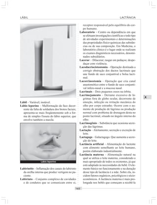 ○○○○○○○○○○○○○○○○○○○○○○○○○○○○○○○○○○○○○○○○○○○○○○○○○○○○○○○○○○○○○○○○○○○○○○○○○○○○○○○○○○○
L
Lábil – Variável; instável.
Lábio leporino – Malformação da face decor-
rente da falta de soldadura dos brotos faciais;
apresenta-se mais freqüentemente sob a for-
ma de simples fissura do lábio superior, que
envolve também a maxila.
receptor responsável pelo equilíbrio do cor-
po humano.
Laboratório – Centro ou dependência em que
se efetuam investigações científicas e todo tipo
de atividades experimentais e determinações
das propriedades físico-químicas das substân-
cias ou de sua composição. Em Medicina, o
laboratório clínico é o lugar onde se realizam
os exames diagnósticos necessários, denomi-
nados subsidiários.
Lacerar – Dilacerar; rasgar em pedaços; despe-
daçar com violência.
Lacodacriocistostomia – Operação destinada a
corrigir obstrução dos ductos lacrimais que
une fundo de saco conjuntival e bolsa lacri-
mal.
Lacorrinostomia – Operação que cria canal
anastomótico entre o fundo de saco conjunti-
val ínfero-nasal e a mucosa nasal.
Lacrimais – Dois pequenos ossos na órbita.
Lacrimejamento – Derrame excessivo de lá-
grimas fora do globo ocular, decorrente de
emoção, infecção ou irritação mecânica do
olho por corpo estranho. Ocorre com o au-
mento de produção de lágrima ou produção
normal com problema de drenagem desta no
ponto lacrimal, situado no ângulo interno do
olho.
Lacrimogênio – Substância que ocasiona secre-
ção das lágrimas.
Lactação –Aleitamento; secreção e excreção de
leite.
Lactagogo – Galactagogo. Que aumenta a secre-
ção do leite.
Lactância artificial – Alimentação do lactente
com alimento semelhante ao leite humano,
porém elaborado industrialmente.
Lactância materna – Alimentação natural na
qual se utiliza o leite materno, considerado o
mais apropriado de todos os existentes, já que
está adaptado às necessidades do bebê. O ele-
mento básico no funcionamento e na duração
desse tipo de lactância é a mãe. Sobre ela, in-
cidem fatores orgânicos, psicológicos e sócio-
econômicos. A lactância materna é mais pro-
longada nos bebês que começam a recebê-la
Labirintite – Inflamação dos canais do labirinto
da orelha interna que produz vertigem no pa-
ciente.
Labirinto – Conjunto complexo de cavidades
e de condutos que se comunicam entre si;
Lábio leporino
¡
LÁBIL LACTÂNCIA
 