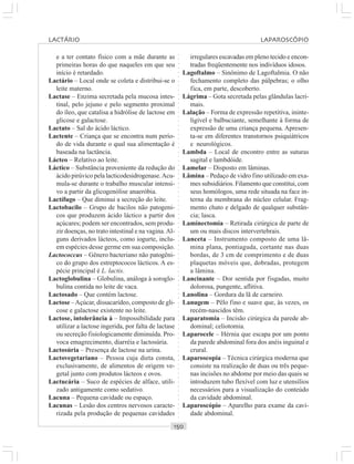 ○○○○○○○○○○○○○○○○○○○○○○○○○○○○○○○○○○○○○○○○○○○○○○○○○○○○○○○○○○○○○○○○○○○○○○○○○○○○○○○○○○○
e a ter contato físico com a mãe durante as
primeiras horas do que naqueles em que seu
início é retardado.
Lactário – Local onde se coleta e distribui-se o
leite materno.
Lactase – Enzima secretada pela mucosa intes-
tinal, pelo jejuno e pelo segmento proximal
do íleo, que catalisa a hidrólise de lactose em
glicose e galactose.
Lactato – Sal do ácido láctico.
Lactente – Criança que se encontra num perío-
do de vida durante o qual sua alimentação é
baseada na lactância.
Lácteo – Relativo ao leite.
Láctico – Substância proveniente da redução do
ácido pirúvico pela lacticodesidrogenase.Acu-
mula-se durante o trabalho muscular intensi-
vo a partir da glicogenólise anaeróbia.
Lactífugo – Que diminui a secreção do leite.
Lactobacilo – Grupo de bacilos não patogeni-
cos que produzem ácido láctico a partir dos
açúcares; podem ser encontrados, sem produ-
zir doenças, no trato intestinal e na vagina.Al-
guns derivados lácteos, como iogurte, inclu-
em espécies desse germe em sua composição.
Lactococcus – Gênero bacteriano não patogêni-
co do grupo dos estreptococos lácticos. A es-
pécie principal é L. lactis.
Lactoglobulina – Globulina, análoga à soroglo-
bulina contida no leite de vaca.
Lactosado – Que contém lactose.
Lactose –Açúcar, dissacarídeo, composto de gli-
cose e galactose existente no leite.
Lactose, intolerância à – Impossibilidade para
utilizar a lactose ingerida, por falta de lactase
ou secreção fisiologicamente diminuída. Pro-
voca emagrecimento, diarréia e lactosúria.
Lactosúria – Presença de lactose na urina.
Lactovegetariano – Pessoa cuja dieta consta,
exclusivamente, de alimentos de origem ve-
getal junto com produtos lácteos e ovos.
Lactucária – Suco de espécies de alface, utili-
zado antigamente como sedativo.
Lacuna – Pequena cavidade ou espaço.
Lacunas – Lesão dos centros nervosos caracte-
rizada pela produção de pequenas cavidades
irregulares escavadas em pleno tecido e encon-
tradas freqüentemente nos indivíduos idosos.
Lagoftalmo – Sinônimo de Lagoftalmia. O não
fechamento completo das pálpebras; o olho
fica, em parte, descoberto.
Lágrima – Gota secretada pelas glândulas lacri-
mais.
Lalação – Forma de expressão repetitiva, ininte-
ligível e balbuciante, semelhante à forma de
expressão de uma criança pequena. Apresen-
ta-se em diferentes transtornos psiquiátricos
e neurológicos.
Lambda – Local de encontro entre as suturas
sagital e lambdóide.
Lamelar – Disposto em lâminas.
Lâmina – Pedaço de vidro fino utilizado em exa-
mes subsidiários. Filamento que constitui, com
seus homólogos, uma rede situada na face in-
terna da membrana do núcleo celular. Frag-
mento chato e delgado de qualquer substân-
cia; lasca.
Laminectomia – Retirada cirúrgica de parte de
um ou mais discos intervertebrais.
Lanceta – Instrumento composto de uma lâ-
mina plana, pontiaguda, cortante nas duas
bordas, de 3 cm de comprimento e de duas
plaquetas móveis que, dobradas, protegem
a lâmina.
Lancinante – Dor sentida por fisgadas, muito
dolorosa, pungente, aflitiva.
Lanolina – Gordura da lã de carneiro.
Lanugem – Pêlo fino e suave que, às vezes, os
recém-nascidos têm.
Laparatomia – Incisão cirúrgica da parede ab-
dominal; celiotomia.
Laparocele – Hérnia que escapa por um ponto
da parede abdominal fora dos anéis inguinal e
crural.
Laparoscopia – Técnica cirúrgica moderna que
consiste na realização de duas ou três peque-
nas incisões no abdome por meio das quais se
introduzem tubo flexível com luz e utensílios
necessários para a visualização do conteúdo
da cavidade abdominal.
Laparoscópio – Aparelho para exame da cavi-
dade abdominal.
LACTÁRIO LAPAROSCÓPIO
 