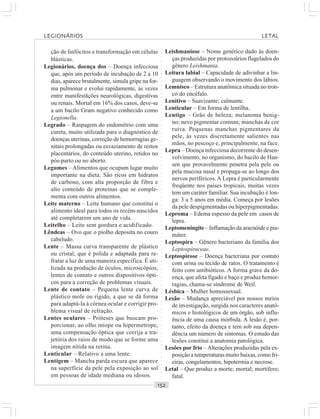 ○○○○○○○○○○○○○○○○○○○○○○○○○○○○○○○○○○○○○○○○○○○○○○○○○○○○○○○○○○○○○○○○○○○○○○○○○○○○○○○○○○○
ção de linfócitos e transformação em células
blásticas.
Legionários, doença dos – Doença infecciosa
que, após um período de incubação de 2 a 10
dias, aparece brutalmente, simula gripe na for-
ma pulmonar e evolui rapidamente, às vezes
entre manifestãções neurológicas, digestivas
ou renais. Mortal em 16% dos casos, deve-se
a um bacilo Gram negativo conhecido como
Legionella.
Legrado – Raspagem do endométrio com uma
cureta, muito utilizada para o diagnóstico de
doenças uterinas, correção de hemorragias ge-
nitais prolongadas ou esvaziamento de restos
placentários, do conteúdo uterino, retidos no
pós-parto ou no aborto.
Legumes – Alimentos que ocupam lugar muito
importante na dieta. São ricos em hidratos
de carbono, com alta proporção de fibra e
alto conteúdo de proteínas que se comple-
menta com outros alimentos.
Leite materno – Leite humano que constitui o
alimento ideal para todos os recém-nascidos
até completarem um ano de vida.
Leitelho – Leite sem gordura e acidificado.
Lêndeas – Ovo que o piolho deposita no couro
cabeludo.
Lente – Massa curva transparente de plástico
ou cristal, que é polida e adaptada para re-
fratar a luz de uma maneira específica. É uti-
lizada na produção de óculos, microscópios,
lentes de contato e outros dispositivos ópti-
cos para a correção de problemas visuais.
Lente de contato – Pequena lente curva de
plástico mole ou rígido, a que se dá forma
para adaptá-la à córnea ocular e corrigir pro-
blema visual de refração.
Lentes oculares – Próteses que buscam pro-
porcionar, ao olho míope ou hipermetrope,
uma compensação óptica que corrija a tra-
jetória dos raios de modo que se forme uma
imagem nítida na retina.
Lenticular – Relativo a uma lente.
Lentigem – Mancha parda escura que aparece
na superfície da pele pela exposição ao sol
em pessoas de idade mediana ou idosos.
Leishmaniose – Nome genérico dado às doen-
ças produzidas por protozoários flagelados do
gênero Leishmania.
Leitura labial – Capacidade de adivinhar a lin-
guagem observando o movimento dos lábios.
Lemnisco – Estrutura anatômica situada no tron-
co do encéfalo.
Lenitivo – Suavizante; calmante.
Lenticular – Em forma de lentilha.
Lentigo – Grão de beleza; melanoma benig-
no; nevo pigmentar comum; manchas de cor
ruiva. Pequenas manchas pigmentares da
pele, às vezes discretamente salientes nas
mãos, no pescoço e, principalmente, na face.
Lepra – Doença infecciosa decorrente do desen-
volvimento, no organismo, do bacilo de Han-
sen que provavelmente penetra pela pele ou
pela mucosa nasal e propaga-se ao longo dos
nervos periféricos.A Lepra é particularmente
freqüente nos países tropicais, muitas vezes
tem um caráter familiar. Sua incubação é lon-
ga: 3 a 5 anos em média. Começa por lesões
da pele despigmentadas ou hiperpigmentadas.
Leproma – Edema espesso da pele em casos de
lepra.
Leptomeningite – Inflamação da aracnóide e pia-
máter.
Leptospira – Gênero bacteriano da família dos
Leptospiraceae.
Leptospirose – Doença bacteriana por contato
com urina ou tecido de ratos. O tratamento é
feito com antibióticos. A forma grave da do-
ença, que afeta fígado e baço e produz hemor-
ragias, chama-se síndrome de Weil.
Lésbica – Mulher homossexual.
Lesão – Mudança apreciável por nossos meios
de investigação, surgida nos caracteres anatô-
micos e histológicos de um órgão, sob influ-
ência de uma causa mórbida. A lesão é, por-
tanto, efeito da doença e tem sob sua depen-
dência um número de sintomas. O estudo das
lesões constitui a anatomia patológica.
Lesões por frio – Alterações produzidas pela ex-
posição a temperaturas muito baixas, como fri-
eiras, congelamentos, hipotermia e necrose.
Letal – Que produz a morte; mortal; mortífero;
fatal.
LEGIONÁRIOS LETAL
 