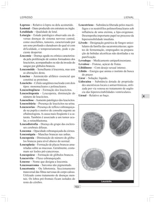 ○○○○○○○○○○○○○○○○○○○○○○○○○○○○○○○○○○○○○○○○○○○○○○○○○○○○○○○○○○○○○○○○○○○○○○○○○○○○○○○○○○○
L
Leproso – Relativo à lepra ou dela acometido.
Lesional – Dano produzido em estrutura ou órgão.
Letalidade – Qualidade de letal.
Letargia – Estado patológico observado em di-
versas doenças do sistema nervoso central,
como encefalites, tumores, caracterizado por
um sono profundo e duradouro do qual só com
dificuldade, e temporariamente, pode o pa-
ciente despertar.
Leucemia – Doença aguda ou crônica caracteriza-
da pela proliferação de centros formadores dos
leucócitos, acompanhados ou não da invasão do
sangue por glóbulos brancos.
Leucemóide – Semelhante à leucemia, mas sem
as alterações desta.
Leucina – Aminoácido alifático essencial que
constitui as proteínas.
Leucócito – Célula sangüínea nucleada com dois
tipos: mononucleares e polinucleares.
Leucocitogênese – Formação dos leucócitos.
Leucocitopenia – Leucopenia, diminuição do
número de leucócitos.
Leucocitose –Aumento patológico dos leucócitos.
Leucocitúria – Presença de leucócitos na urina.
Leucocorias – Presença de reflexo esbranquiça-
do na pupila e motivo de consulta urgente ao
oftalmologista.A causa mais freqüente é a ca-
tarata. Também é associado a um tumor ocu-
lar, o retinoblastoma.
Leucodistrofia – Doença do grupo das esclero-
ses cerebrais difusas.
Leucoma – Opacidade esbranquiçada da córnea.
Leuconíquia – Manchas brancas nas unhas.
Leucopenia – Diminuição do número de glóbu-
los brancos para nível abaixo do normal.
Leucoplasia – Formação de placas brancas ama-
reladas sobre as mucosas. Geralmente, costu-
mam ser lesões pré-cancerosas.
Leucopoiese – Formação de glóbulos brancos.
Leucorréia – Fluxo esbranquiçado.
Leucose – Nome que designa a leucemia.
Leucossarcoma – Sarcoma não pigmentado.
Leucotomia – Ou lobotomia. Seccionamento
transversal das fibras nervosas do corpo caloso.
Utilizado como tratamento de doenças men-
tais. Os lobos pré-frontais ficam isolados do
resto do cérebro.
Leucotrieno – Substância liberada pelos macró-
fagos e os neutrófilos polimorfonucleares sob
influência de uma enzima, a lipo-oxigenase.
Desempenha importante papel no processo da
hipersensibilidade imediata.
Lêvedo – Designação genérica de fungos unice-
lulares da família das sacaromicetáceas; agen-
tes de fermentação, empregados na prepara-
ção de bebidas alcoólicas não destiladas e na
panificação.
Levodopa – Medicamento antiparkinsoniano.
Levulose – Frutose, açúcar de frutas.
Libidinoso – Com desejo sexual intenso.
Libido – Energia que anima o instinto da busca
do prazer.
Licor – Solução; líquido.
Lidocaína – Substância dotada de proprieda-
des anestésicas locais e antiarrítimicas, utili-
zada por via venosa no tratamento de urgên-
cia das hiperexcitabilidades ventriculares.
Lienal – Relativo ao baço.
LEPROSO LIENAL
Leucócito
 