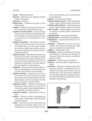 ○○○○○○○○○○○○○○○○○○○○○○○○○○○○○○○○○○○○○○○○○○○○○○○○○○○○○○○○○○○○○○○○○○○○○○○○○○○○○○○○○○○
Lienite – Inflamação do baço.
Lienteria – Diarréia de fezes líquidas contendo
matéria não digerida.
Lientérico – Diarréico.
Lifting facial – Tratamento das rugas e estira-
mento da pele.
Ligadura – Método de amarração de uma estru-
tura anatômica por aplicação de um laço.
Ligadura com fio metálico – Técnica cirúrgi-
ca que se realiza para fixar determinadas fra-
turas mediante a aplicação de um fio metáli-
co que atravessa as extremidades dos ossos
fraturados.
Ligadura ortopédica – Procedimento trauma-
tológico que consiste em unir os extremos de
uma fratura óssea com uma argola metálica
ou uma faixa metálica para manter sua posi-
ção normal enquanto dura o processo de con-
solidação da fratura.
Ligadura uterina – Procedimento obstétrico por
sutura do colo do útero, cujo objetivo é mantê-
lo fechado para evitar o aborto espontâneo nos
casos em que exista insuficiência cervical. Esse
ligamento se solta quando a gravidez chega ao
fim, para permitir o começo do parto.
Ligamento – Faixa de tecido conjuntivo fibroso e
elástico, esbranquiçado e muito resistente, que
une duas peças ósseas de uma articulação.
Ligadura cirúrgica – Atamento de um vaso ou
um conduto com um fio de sutura ou grampo
para deter ou prevenir hemorragia durante ope-
ração cirúrgica ou evitar a passagem de subs-
tâncias por meio de conduto natural.
Ligamento tubário – Método de esterilização
permanente, de alta eficácia e irreversível. É
a oclusão das tubas uterinas mediante ligamen-
to, coagulação ou oclusão mecânica.
Ligamento redondo – Ligamento do ovário ao
útero.
Límbico – Sistema encefálico constituído pelo
corpo caloso e hipocampo, responsável pelas
emoções humanas.
Limiar – Grau limite de um excitante abaixo do
qual não há mais sensação. Ponto crítico cor-
respondente a uma taxa de diluição, de solu-
ção ou de mistura que marca o aparecimento
de um fenômeno.
Liminar – No limiar da percepção.
Limitante elástica externa – Lâmina elástica que
separa a túnica média da interna, nas artérias.
Limitante elástica interna – Lâmina elástica que
separa a túnica média da interna nas artérias.
Linfa ou quilo – Líquido orgânico que circula
no interior do sistema linfático, transportan-
do gorduras.
Linfandenopatia – Doença dos linfonodos.
Linfangiectomia–Ressecçãodosvasoslinfáticos.
Linfangioma – Angioma desenvolvido nos va-
sos linfáticos.
Linfangite – Inflamação de um ou mais vasos
linfáticos decorrente de infecção por estrep-
tococos em alguma das extremidades.
Linfático – Relacionado à linfa.
Linfedemas – Edema ou inflamação crônica das
extremidades. É decorrente de alteração da
drenagem linfática, da cirurgia, da radiotera-
pia ou do tumor.
Linfoblasto – Célula-tronco dos linfócitos.
Linfocele – Acúmulo linfático adquirido e loca-
lizado.
Linfocinas – Substâncias liberadas pelos linfó-
citos para favorecer a comunicação entre as
células, motivo pelo qual recebem o nome de
interleucinas. Cada uma dessas substâncias
tem uma função específica, geralmente ativan-
do células do sistema ou estimulando sua pro-
liferação e diferenciação.
Ligamento tubáreo
LIENITE LINFOCINAS
 