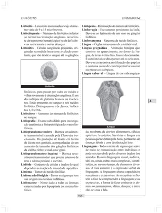 ○○○○○○○○○○○○○○○○○○○○○○○○○○○○○○○○○○○○○○○○○○○○○○○○○○○○○○○○○○○○○○○○○○○○○○○○○○○○○○○○○○○
L
Linfócito – Leucócito mononuclear cujo diâme-
tro varia de 9 a 15 micrômetros.
Linfocitopenia – Número de linfócitos inferior
ao normal na circulação sangüínea, decorren-
te de transtorno hematológico ou de deficiên-
cias nutricionais e outras doenças.
Linfócitos – Células sangüíneas pequenas, ori-
ginadas na medula óssea e em circulação cons-
tante, que vão desde o sangue até os gânglios
Linfopenia – Diminuição do número de linfócitos.
Linforragia – Escoamento persistente da linfa;
Deve-se ao ferimento de um vaso ou gânglio
linfático.
Linfossarcoma – Sarcoma de tecido linfático.
Língua – Órgão miomucoso da cavidade oral.
Língua geográfica – Alteração benigna que
consiste no aparecimento, no dorso da lín-
gua, de áreas vermelhas, lisas e descamadas.
É autolimitada e desaparece até os seis anos.
Deve-se à excessiva proliferação das papilas
e costuma coincidir com hipertrofia tonsilar
ou processos alérgicos.
Língua saburral – Língua de cor esbranquiça-
linfáticos, para passar por todos os tecidos e
voltar novamente à circulação sangüínea. É um
dos subtipos de glóbulos brancos ou leucóci-
tos. Estão presentes no sangue e nos tecidos
linfóides. Distinguem-se três classes: linfóci-
tos T, B e NK.
Linfocitose – Aumento do número de linfócitos
no sangue.
Linfografia – Exame subsidiário para investiga-
ção anatômica e fisiopatológica dos vasos lin-
fáticos.
Linfogranuloma venéreo – Doença sexualmen-
te transmissível causada pela Clamydea tra-
chomatis. Há produção de lesões em forma
de úlcera nos genitais, acompanhadas de um
aumento de tamanho dos gânglios linfáticos
da virilha; febre; e mal-estar geral.
Linfogranulomatose inguinal – Doença sexu-
almente transmissível que produz estenose de
reto e edema peniano e escrotal.
Linfóide – Conjunto de células e órgãos do qual
dependem as reações de imunidade específica.
Linfoma – Tumor do tecido linfóide.
Linfoma não Hodgkin –Tumor maligno que tem
sua origem nos tecidos linfáticos.
Linfomatose – Nome dado a todas as doenças
caracterizadas por hiperplasia do sistema lin-
fático.
da, recoberta de detritos alimentares, células
epiteliais, leucócitos, bactérias e fungos em
pessoas que respiram pela boca, portadores de
doenças febris e com desidratação leve.
Linguagem – Todo sistema de signos que serve
de meio de comunicação entre indivíduos e
pode ser percebido pelos diversos órgãos dos
sentidos. Há uma linguagem visual, auditiva,
tátil ou, ainda, outras mais complexas, consti-
tuídas, ao mesmo tempo, de elementos diver-
sos. A fala somente é a expressão verbal da
linguagem. A linguagem abarca capacidades
receptivas e expressivas. As receptivas refle-
tem o fato de compreender a linguagem; e as
expressivas, a forma de fazer conhecer os de-
mais os pensamentos, idéias, desejos; e entre
elas se situa a fala.
Linfócito
Língua
LINFÓCITO LINGUAGEM
 