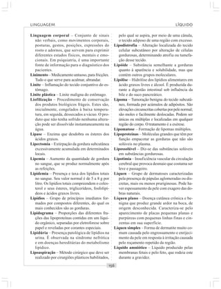 ○○○○○○○○○○○○○○○○○○○○○○○○○○○○○○○○○○○○○○○○○○○○○○○○○○○○○○○○○○○○○○○○○○○○○○○○○○○○○○○○○○○
Linguagem corporal – Conjunto de sinais
não verbais, como movimentos corporais,
posturas, gestos, posições, expressões do
rosto e adornos, que servem para exprimir
diferentes estados físicos, mentais e emo-
cionais. Em psiquiatria, é uma importante
fonte de informação para o diagnóstico dos
pacientes.
Linimento – Medicamento untuoso, para fricções.
Tudo o que serve para acalmar, abrandar.
Linite – Inflamação do tecido conjuntivo do es-
tômago.
Linite plástica – Linite maligna do estômago.
Liofilização – Procedimento de conservação
dos produtos biológicos frágeis. Estes são,
inicialmente, congelados à baixa tempera-
tura, em seguida, dessecados a vácuo. O pro-
duto que não tenha sofrido nenhuma altera-
ção pode ser dissolvido instantaneamente na
água.
Lipase – Enzima que desdobra os ésteres dos
ácidos graxos.
Lipectomia – Extirpação da gordura subcutânea
excessivamente acumulada em determinados
locais.
Lipemia – Aumento da quantidade de gordura
no sangue, que se produz normalmente após
as refeições.
Lipidemia – Presença e taxa dos lipídios totais
no sangue. Seu valor normal é de 5 a 8 g por
litro. Os lipídios totais compreendem o coles-
terol e seus ésteres, triglicerídeos, fosfolipí-
deos e ácidos graxos livres.
Lipídios – Grupo de princípios imediatos for-
mados por compostos diferentes, do qual os
mais conhecidos são as gorduras.
Lipidograma – Proporções das diferentes fra-
ções das lipoproteínas contidas em um líqui-
do orgânico, separadas por eletroforese sobre
papel e reveladas por corantes especiais.
Lipidúria – Presença patológica de lipídios na
urina. É observada na síndrome nefrótica
e em doenças hereditárias do metabolismo
lipídico.
Lipoaspiração – Método cirúrgico que deve ser
realizado por cirurgiões plásticos habilitados,
pelo qual se aspira, por meio de uma cânula,
o tecido adiposo de uma região com excesso.
Lipodistrofia – Alteração localizada do tecido
celular subcutâneo por alteração de células
gordurosas, determinando atrofia ou tumefa-
ção desse tecido.
Lipóide – Substância semelhante a gorduras
quanto à aparência e solubilidade, mas que
contém outros grupos moleculares.
Lipólise – Hidrólise dos lipídios alimentares em
ácido graxos livres e álcool. É produzida du-
rante a digestão intestinal sob influência da
bile e do suco pancreático.
Lipoma – Tumoração benigna do tecido subcutâ-
neo, formada por acúmulos de adipósitos. São
elevaçõescircunscritascobertasporpelenormal;
são moles e facilmente deslocadas. Podem ser
únicas ou múltiplas e localizadas em qualquer
região do corpo. O tratamento é a exérese.
Lipomatose – Formação de lipomas múltiplos.
Lipoproteínas – Moléculas grandes que têm por
função empacotar as gorduras que não são
solúveis no plasma.
Lipossolúvel – Diz-se das substâncias solúveis
em substâncias gordurosas.
Lipotimia – Insuficiência vascular da circulação
cerebral que provoca desmaio que costuma ser
leve e passageiro.
Líquen – Grupo de dermatoses caracterizadas
pela presença de pápulas aglomeradas ou dis-
cretas, mais ou menos pruriginosas. Pode ha-
ver espessamento da pele com exagero das do-
bras naturais.
Líquen plano – Doença cutânea crônica e be-
nigna que produz grande ardor na boca, de
origem desconhecida. Caracteriza-se pelo
aparecimento de placas pequenas planas e
purpúreas com pequenas linhas finas e cin-
zentas em sua superfície.
Líquen simples – Forma de dermatite muito co-
mum causada pelo engrossamento e enrijeci-
mento da pele em resposta à irritação causada
pelo roçamento repetido da região.
Líquido amniótico – Líquido produzido pelas
membranas fetais e pelo feto, que rodeia este
durante a gravidez.
LINGUAGEM LÍQUIDO
 