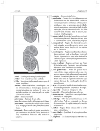○○○○○○○○○○○○○○○○○○○○○○○○○○○○○○○○○○○○○○○○○○○○○○○○○○○○○○○○○○○○○○○○○○○○○○○○○○○○○○○○○○○
Livedo – Coloração esbranquiçada da pele.
Lividez – Cor cadavérica, meio azulada.
Lívido – Mancha azulada na pele, decorrente de
estase sangüínea.
Loaiase – Forma de filariase causada pelo Loa-
loa e transmitida ao homem pela picada da
mosca tabanídeas ou mutuca. O verme vai
abrindo caminho por baixo da pele, no tecido
celular subcutâneo.
Lobar – Relativo ao lobo.
Lobectomia – Retirada de um lobo.
Lobo – Parte de um órgão, delimitada por divisões.
Lobectomia – Intervenção cirúrgica que consis-
te na extirpação de um lobo pulmonar ou tire-
óideo.
Lobotomia – Intervenção cirúrgica neurológica
que consiste na secção das fibras nervosas da
face e substância branca do lobo frontal do
cérebro.
Lobulado – Composto de lobos.
Lobo frontal – O maior dos cinco lobos que cons-
tituem cada um dos hemisférios cerebrais.
Exerce significativa influência sobre a perso-
nalidade, e nele se executam as atividades
mentais superiores, como capacidade de pla-
nificação, juízo e conceitualização. No lobo
esquerdo está situada a área da palavra, res-
ponsável pela linguagem.
Lobo occipital – Parte dos hemisférios cerebrais
situados na região mais dorsal do cérebro. Nele
se localiza a área visual, sensorial e psíquica.
Lobo parietal – Região dos hemisférios cere-
brais situados na região superior sob o osso
parietal. Entre outras funções, ali são realiza-
das as sensitivas.
Lobo temporal – Região mais lateral dos hemis-
férios cerebrais onde se localiza o centro ol-
fativo e algumas áreas associadas à memória,
à aprendizagem e à seleção de pensamentos a
serem expressos.
Lobos cerebrais – Regiões cerebrais que ficam
delimitadas pelas fissuras e que delimitam
diferentes áreas funcionais do cérebro.
Lobos pulmonares – Partes em que se divide
cada pulmão graças a alguns sulcos que exis-
tem em sua superfície, chamados fissuras pul-
monares. Cada lobo, por sua vez, está dividi-
do em uma série de segmentos menores cujo
número depende das ramificações dos brôn-
quios lobares.
Loção – Preparação líquida destinada a lavar ou a
friccionar ligeiramente a superfície do corpo.
Logopedia – Estudo da fonação, na fala.
Logorréia – Fluxo abundante de palavras.
Logoterapeuta – Especialista encarregado da re-
abilitação da linguagem.
Lombalgia – Dor nas costas localizada na re-
gião lombar. Pode ser produzida por doença
da musculatura da região ou da própria colu-
na vertebral.
Lombar – Região dorsal situada entre as coste-
las e a crista ilíaca.
Longevidade – Qualidade de viver por um lon-
go período.
Longilíneo – Diz-se de um tipo de indivíduo ca-
B
C
Litotripsia
LIVEDO LONGIÍNEO
 