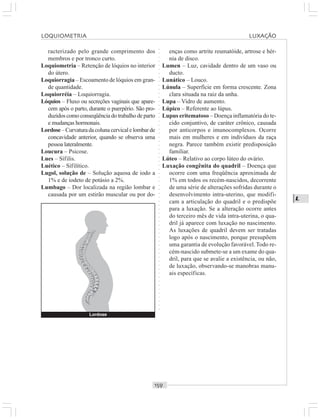 ○○○○○○○○○○○○○○○○○○○○○○○○○○○○○○○○○○○○○○○○○○○○○○○○○○○○○○○○○○○○○○○○○○○○○○○○○○○○○○○○○○○
L
racterizado pelo grande comprimento dos
membros e por tronco curto.
Loquiometria – Retenção de lóquios no interior
do útero.
Loquiorragia – Escoamento de lóquios em gran-
de quantidade.
Loquiorréia – Loquiorragia.
Lóquios – Fluxo ou secreções vaginais que apare-
cem após o parto, durante o puerpério. São pro-
duzidos como conseqüência do trabalho de parto
e mudanças hormonais.
Lordose–Curvaturadacolunacervicalelombarde
concavidade anterior, quando se observa uma
pessoa lateralmente.
Loucura – Psicose.
Lues – Sífilis.
Luético – Sífilítico.
Lugol, solução de – Solução aquosa de iodo a
1% e de iodeto de potásio a 2%.
Lumbago – Dor localizada na região lombar e
causada por um estirão muscular ou por do-
enças como artrite reumatóide, artrose e hér-
nia de disco.
Lumen – Luz, cavidade dentro de um vaso ou
ducto.
Lunático – Louco.
Lúnula – Superfície em forma crescente. Zona
clara situada na raiz da unha.
Lupa – Vidro de aumento.
Lúpico – Referente ao lúpus.
Lupus eritematoso – Doença inflamatória do te-
cido conjuntivo, de caráter crônico, causada
por anticorpos e imunocomplexos. Ocorre
mais em mulheres e em indivíduos da raça
negra. Parece também existir predisposição
familiar.
Lúteo – Relativo ao corpo lúteo do ovário.
Luxação congênita do quadril – Doença que
ocorre com uma freqüência aproximada de
1% em todos os recém-nascidos, decorrente
de uma série de alterações sofridas durante o
desenvolvimento intra-uterino, que modifi-
cam a articulação do quadril e o predispõe
para a luxação. Se a alteração ocorre antes
do terceiro mês de vida intra-uterina, o qua-
dril já aparece com luxação no nascimento.
As luxações de quadril devem ser tratadas
logo após o nascimento, porque presupõem
uma garantia de evolução favorável.Todo re-
cém-nascido submete-se a um exame do qua-
dril, para que se avalie a existência, ou não,
de luxação, observando-se manobras manu-
ais específicas.
Lordose
LOQUIOMETRIA LUXAÇÃO
 