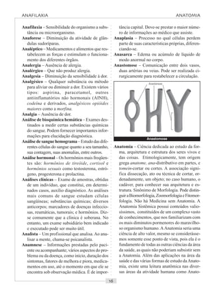 ○○○○○○○○○○○○○○○○○○○○○○○○○○○○○○○○○○○○○○○○○○○○○○○○○○○○○○○○○○○○○○○○○○○○○○○○○○○○○○○○○○○
Anafilaxia – Sensibilidade do organismo a subs-
tância ou microorganismo.
Anaforese – Diminuição da atividade de glân-
dulas sudoríparas.
Analéptico – Medicamentos e alimentos que res-
tabelecem as forças e estimulam o funciona-
mento dos diferentes órgãos.
Analergia – Ausência de alergia.
Analérgico – Que não produz alergia.
Analgesia – Diminuição da sensibilidade à dor.
Analgésico – Qualquer substância ou método
para aliviar ou diminuir a dor. Existem vários
tipos: aspirina, paracetamol, outros
antiinflamatórios não hormonais (AINH),
codeína e derivados, analgésicos opióides
maiores como a morfina.
Analgia – Ausência de dor.
Análise de bioquímica hemática – Exames des-
tinados a medir certas substâncias químicas
do sangue. Podem fornecer importantes infor-
mações para elucidação diagnóstica.
Análise de sangue hemograma – Estudo das dife-
rentes células do sangue quanto a seu tamanho,
sua contagem, suas anomalias, entre outros.
Análise hormonal – Os hormônios mais freqüen-
tes são: hormônios de tireóide, cortisol e
hormônios sexuais como testosterona, estró-
geno, progesterona e prolactina.
Análises clínicas – Exame de amostras, obtidas
de um indivíduo, que constitui, em determi-
nados casos, auxílio diagnóstico. As análises
mais comuns de sangue estudam células
sangüíneas; substâncias químicas; diversos
anticorpos; marcadores de doenças infeccio-
sas, reumáticas, tumorais; e hormônios. Diz-
se comumente que a clínica é soberana. No
entanto, um exame subsidiário bem indicado
e executado pode ser muito útil.
Analista – Um profissional que analisa.Ao ana-
lisar a mente, chama-se psicanalista.
Anamnese – Informações prestadas pelo paci-
ente ou acompanhante; vários aspectos do pro-
blema ou da doença, como início, duração dos
sintomas, fatores de melhora e piora, medica-
mentos em uso, até o momento em que ele se
encontra sob observação médica. É de impor-
tância capital. Deve-se prestar o maior núme-
ro de informações ao médico que assiste.
Anaplasia – Processo no qual células perdem
parte de suas características próprias, diferen-
ciando-se.
Anasarca – Edema ou acúmulo de líquido de
modo anormal no corpo.
Anastomose – Comunicação entre dois vasos,
duas artérias ou veias. Pode ser realizada ci-
rurgicamente para restabelecer a circulação.
Anastomose
Anatomia – Ciência dedicada ao estudo da for-
ma, arquitetura e estrutura dos seres vivos e
das coisas. Etimologicamente, tem origem
grega anatome, ana-distributivo em partes, e
tomein-cortar ou cortes. A associação signi-
fica dissecação, ato ou técnica de cortar, or-
denadamente, um objeto; no caso humano, o
cadáver, para conhecer sua arquitetura e es-
trutura. Sinônimo de Morfologia. Pode distin-
guiraBiomorfologia,ZoomorfologiaeFitomor-
fologia. Não há Medicina sem Anatomia. A
Anatomia Sistêmica possui conteúdos valio-
síssimos, constituídos de um complexo vasto
de conhecimentos, que nos familiarizam com
os mais diminutos pormenores do maravilho-
so organismo humano.AAnatomia seria uma
ciência de alto valor, mesmo se considerásse-
mos somente esse ponto de vista, pois ela é o
fundamento de todas as outras ciências da área
da saúde, as quais não poderiam subsistir sem
a Anatomia. Além das aplicações na área da
saúde e das várias formas de estudo daAnato-
mia, existe uma leitura anatômica nas diver-
sas áreas da atividade humana como Anato-
Anastomose
ANAFILAXIA ANATOMIA
 