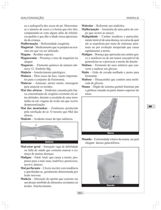 ○○○○○○○○○○○○○○○○○○○○○○○○○○○○○○○○○○○○○○○○○○○○○○○○○○○○○○○○○○○○○○○○○○○○○○○○○○○○○○○○○○○
M
za a radiografia dos ossos do pé. Determina-
se o número de ossos e a forma que eles têm,
comparando-os com alguns atlas de referên-
cia-padrão e que dão a idade óssea aproxima-
da da criança.
Malformação – Deformidade congênita.
Magistral – Medicamento que se prepara na oca-
sião em que vai ser utilizado.
Magma – Resíduo espesso.
Magnesemia – Presença e taxa de magnésio no
sangue.
Magnésio – Elemento químico de número atô-
mico 12. Símbolo Mg.
Malácia – Amolecimento patológico.
Malares – Dois ossos da face, muito importan-
tes para o conjunto da fisionomia.
Malaxar – Amassar; mexer muito; massagem
para amaciar os tecidos.
Mal das alturas – Síndrome causada pela bai-
xa concentração de oxigênio existente em al-
tas altitudes, durante a escalada de uma mon-
tanha ou em viagens de avião em que ocorre
despressurização.
Mal das montanhas – Fenômeno produzido
pela rarefação do ar. O mesmo que Mal das
alturas.
Maléolo – Acidente ósseo do tipo saliência.
Maleolar – Referente aos maléolos.
Malformação – Anomalia de uma parte do cor-
po que ocorre ao nascer.
Malignidade – Caráter insidioso e particular-
mente temível de uma doença, no curso da qual
ele se manifesta por meio de sintomas anor-
mais ou por evolução inesperada que causa
rapidamente a morte.
Maligno – Doença que apresenta um caráter gra-
ve e insidioso ou de um tumor susceptível de
generalizar-se e provocar a morte do doente.
Maltase – Fermento do suco entérico que con-
verte a maltose em glicose.
Malte – Grão de cevada molhado e posto para
fermentar.
Maltose – Dissacarídio que contém uma molé-
cula de glicose.
Mama – Órgão do sistema genital feminino par
e globoso situado na parte ântero-superior do
tórax.
Mal-estar geral – Sensação vaga de debilidade
ou falta de saúde que costuma marcar o co-
meço de muitas doenças.
Maligno – Fatal; letal; que causa a morte; pro-
penso para o mal; mau; maléfico; pernicioso;
nocivo; danoso.
Mal perfurante – Ulcera incolor com tendência
a aprofundar-se, geralmente determinada por
lesão nervosa.
Malácia – Alteração do apetite que consiste em
um desejo mórbido de alimentos excitantes ou
ácidos. Amolecimento.
Mamilo – Extremidade cônica da mama, na qual
chegam ductos galactóforos.Maléolo
¡
¡
Mama
Mamilo
¡
MALFORMAÇÃO MAMILO
 