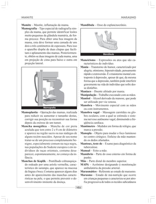 ○○○○○○○○○○○○○○○○○○○○○○○○○○○○○○○○○○○○○○○○○○○○○○○○○○○○○○○○○○○○○○○○○○○○○○○○○○○○○○○○○○○
Mamite – Mastite, inflamação da mama.
Mamografia –Tipo especial de radiografia sim-
ples da mama, que permite identificar lesões
muito pequenas da glândula mamária, de for-
ma precoce. Para obter uma boa imagem da
mama, esta deve formar uma camada de uns
dois a três centímetros de espessura. Para isso
o aparelho dispõe de duas chapas que facili-
tam o aplanamento das mamas. Posteriormen-
te, obtêm-se duas imagens de cada mama, uma
em projeção de cima para baixo e outra em
projeção lateral.
Mandíbula – Osso do esplancnocrânio.
Mamoplastia – Operação das mamas, realizada
para reduzir ou aumentar o tamanho destas,
corrigir sua posição ou reconstruir sua forma
depois da exérese de um tumor.
Mancha mongólica – Mancha de cor preta
azulada que tem entre 2 e 8 cm de diâmetro
e aparece na região sacra ou nas nádegas de
alguns recém-nascidos. Apesar de seu nome
tratar-se de um processo completamente be-
nigno, especialmente comum na raça negra,
nas populações do Sudeste europeu e em in-
divíduos de raças orientais, costuma desa-
parecer, espontaneamente, no começo da in-
fância.
Manchas de Koplik – Pontilhado esbranquiça-
do rodeado por uma aréola vermelha, carac-
terístico do sarampo, que aparece na mucosa
da língua e boca. Costuma aparecer alguns dias
antes do aparecimento das manchas caracte-
rísticas na pele, o que permite prevenir o de-
senvolvimento iminente da doença.
Maneirismo – Expressões ou atos que são ca-
racterísticos do indivíduo.
Mania – Transtorno do humor, caracterizado por
alegria, otimismo, hiperatividade, pensamento
rápido e extroversão. É o transtorno mental con-
traposto à depressão, apesar de que, da mesma
forma que a depressão, também pode interferir
gravemente na vida do indivíduo que sofre des-
se distúrbio.
Maníaco – Doente afetado por mania.
Manipulação –Trabalho executado com as mãos.
Manitol – Álcool derivado da manose, que pode
ser utilizado por via venosa.
Manobra – Movimento especial com as mãos
ou com instrumentos.
Manobra vagal – Massagem carotídea ou glo-
bos oculares, com a qual se estimula o siste-
ma nervoso autônomo vagal, diminuindo a fre-
qüência cardíaca.
Manômetro – Medidor em forma de relógio, que
marca a pressão.
Manopla – Objeto para mudar o foco luminoso
no centro cirúrgico. Enfaixe da mão manten-
do os dedos afastados.
Mantoux, teste de – Exame para diagnóstico da
tuberculose.
Manual – Feito a mão.
Manúbrio – Parte do osso esterno em forma de
punho.
Mão – Parte distal do membro superior.
MAPA – Acrônimo designando à monitoração
ambulatória da pressão arterial.
Marasmático – Referente ao estado de marasmo.
Marasmo – Estado de má-nutrição que ocorre
em crianças pequenas e caracteriza-se por atro-
fia progressiva de todos os tecidos subcutâneos
Mamografia
Mandíbula
MAMITE MARASMO
 