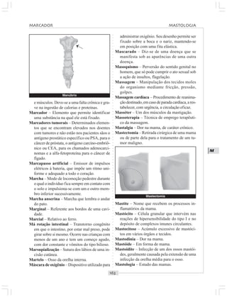 ○○○○○○○○○○○○○○○○○○○○○○○○○○○○○○○○○○○○○○○○○○○○○○○○○○○○○○○○○○○○○○○○○○○○○○○○○○○○○○○○○○○
M
e músculos. Deve-se a uma falta crônica e gra-
ve na ingestão de calorias e proteínas.
Marcador – Elemento que permite identificar
uma substância na qual ele está fixado.
Marcadores tumorais – Determinados elemen-
tos que se encontram elevados nos doentes
com tumores e não estão nos pacientes sãos o
antígeno prostático específico ou PSA, para o
câncer de próstata, o antígeno carcino-embriô-
nico ou CEA, para os chamados adenocarci-
nomas e a alfa-fetoproteína para o câncer de
fígado.
Marcapasso artificial – Emissor de impulsos
elétricos à bateria, que impõe um ritmo uni-
forme e adequado a todo o coração.
Marcha – Modo de locomoção pedestre durante
o qual o indivíduo fica sempre em contato com
o solo e impulsiona-se com um e outro mem-
bro inferior sucessivamente.
Marcha anserina – Marcha que lembra o andar
do pato.
Marginal – Referente aos bordos de uma cavi-
dade.
Marcial – Relativo ao ferro.
Má rotação intestinal – Transtorno congênito
em que o intestino, por estar mal preso, pode
girar sobre si mesmo. Ocorre nas crianças com
menos de um ano e tem um começo agudo,
com dor constante e vômitos do tipo bilioso.
Marsupialização – Sutura dos lábios de uma in-
cisão cutânea.
Martelo – Osso da orelha interna.
Máscara de oxigênio – Dispositivo utilizado para
administrar oxigênio. Seu desenho permite ser
fixado sobre a boca e o nariz, mantendo-se
em posição com uma fita elástica.
Mascarado – Diz-se de uma doença que se
manifesta sob as aparências de uma outra
doença.
Masoquismo – Perversão do sentido genital no
homem, que só pode cumprir o ato sexual sob
a ação de insultos, flagelação.
Massagem – Manipulação dos tecidos moles
do organismo mediante fricção, pressão,
golpes.
Massagem cardíaca – Procedimento de reanima-
çãodestinado,emcasodeparadacardíaca,ares-
tabelecer, com urgência, a circulação eficaz.
Masséter – Um dos músculos da mastigação.
Massoterapia – Técnica de emprego terapêuti-
co da massagem.
Mastalgia – Dor na mama, de caráter crônico.
Mastectomia – Retirada cirúrgica de uma mama
ou de parte dela para o tratamento de um tu-
mor maligno.
Manúbrio
Mastite – Nome que recebem os processos in-
flamatórios da mama.
Mastócito – Célula granular que intervém nas
reações de hipersensibilidade do tipo I e no
depósito de complexos imunes circulantes.
Mastocitose – Acúmulo excessivo de mastóci-
tos em vários órgãos e tecidos.
Mastodinia – Dor na mama.
Mastóide – Em forma de mama.
Mastoidite – Infecção de um dos ossos mastói-
des, geralmente causada pela extensão de uma
infecção da orelha média para o osso.
Mastologia – Estudo das mamas.
¡
Mastectomia
MARCADOR MASTOLOGIA
 
