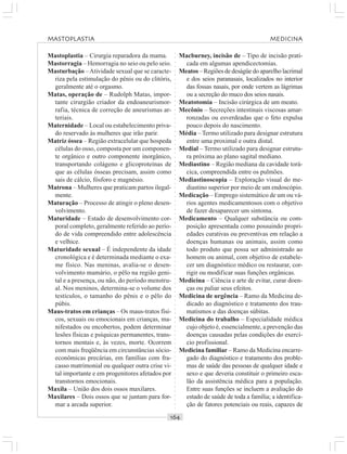 ○○○○○○○○○○○○○○○○○○○○○○○○○○○○○○○○○○○○○○○○○○○○○○○○○○○○○○○○○○○○○○○○○○○○○○○○○○○○○○○○○○○
Mastoplastia – Cirurgia reparadora da mama.
Mastorragia – Hemorragia no seio ou pelo seio.
Masturbação –Atividade sexual que se caracte-
riza pela estimulação do pênis ou do clitóris,
geralmente até o orgasmo.
Matas, operação de – Rudolph Matas, impor-
tante cirurgião criador da endoaneurismor-
rafia, técnica de correção de aneurismas ar-
teriais.
Maternidade – Local ou estabelecimento priva-
do reservado às mulheres que irão parir.
Matriz óssea – Região extracelular que hospeda
células do osso, composta por um componen-
te orgânico e outro componente inorgânico,
transportando colágeno e glicoproteínas de
que as células ósseas precisam, assim como
sais de cálcio, fósforo e magnésio.
Matrona – Mulheres que praticam partos ilegal-
mente.
Maturação – Processo de atingir o pleno desen-
volvimento.
Maturidade – Estado de desenvolvimento cor-
poral completo, geralmente referido ao perío-
do de vida compreendido entre adolescência
e velhice.
Maturidade sexual – É independente da idade
cronológica e é determinada mediante o exa-
me físico. Nas meninas, avalia-se o desen-
volvimento mamário, o pêlo na região geni-
tal e a presença, ou não, do período menstru-
al. Nos meninos, determina-se o volume dos
testículos, o tamanho do pênis e o pêlo do
púbis.
Maus-tratos em crianças – Os maus-tratos físi-
cos, sexuais ou emocionais em crianças, ma-
nifestados ou encobertos, podem determinar
lesões físicas e psíquicas permanentes, trans-
tornos mentais e, às vezes, morte. Ocorrem
com mais freqüência em circunstâncias sócio-
econômicas precárias, em famílias com fra-
casso matrimonial ou qualquer outra crise vi-
tal importante e em progenitores afetados por
transtornos emocionais.
Maxila – União dos dois ossos maxilares.
Maxilares – Dois ossos que se juntam para for-
mar a arcada superior.
Macburney, incisão de – Tipo de incisão prati-
cada em algumas apendicectomias.
Meatos – Regiões de deságüe do aparelho lacrimal
e dos seios paranasais, localizados no interior
das fossas nasais, por onde vertem as lágrimas
ou a secreção do muco dos seios nasais.
Meatotomia – Incisão cirúrgica de um meato.
Mecônio – Secreções intestinais viscosas amar-
ronzadas ou esverdeadas que o feto expulsa
pouco depois do nascimento.
Média – Termo utilizado para designar estrutura
entre uma proximal e outra distal.
Medial – Termo utilizado para designar estrutu-
ra próxima ao plano sagital mediano.
Mediastino – Região mediana da cavidade torá-
cica, compreendida entre os pulmões.
Mediastinoscopia – Exploração visual do me-
diastino superior por meio de um endoscópio.
Medicação – Emprego sistemático de um ou vá-
rios agentes medicamentosos com o objetivo
de fazer desaparecer um sintoma.
Medicamento – Qualquer substância ou com-
posição apresentada como possuindo propri-
edades curativas ou preventivas em relação a
doenças humanas ou animais, assim como
todo produto que possa ser administrado ao
homem ou animal, com objetivo de estabele-
cer um diagnóstico médico ou restaurar, cor-
rigir ou modificar suas funções orgânicas.
Medicina – Ciência e arte de evitar, curar doen-
ças ou paliar seus efeitos.
Medicina de urgência – Ramo da Medicina de-
dicado ao diagnóstico e tratamento dos trau-
matismos e das doenças súbitas.
Medicina do trabalho – Especialidade médica
cujo objeto é, essencialmente, a prevenção das
doenças causadas pelas condições do exercí-
cio profissional.
Medicina familiar – Ramo da Medicina encarre-
gado do diagnóstico e tratamento dos proble-
mas de saúde das pessoas de qualquer idade e
sexo e que deveria constituir o primeiro esca-
lão da assistência médica para a população.
Entre suas funções se incluem a avaliação do
estado de saúde de toda a família; a identifica-
ção de fatores potenciais ou reais, capazes de
MASTOPLASTIA MEDICINA
 